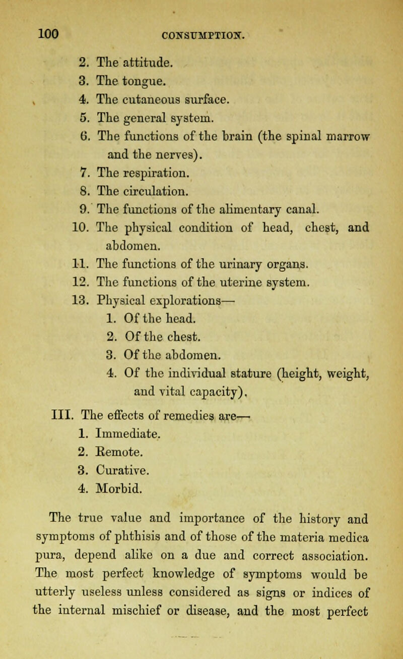 2. The attitude. 3. The tongue. 4. The cutaneous surface. 5. The general system. 6. The functions of the brain (the spinal marrow and the nerves). 7. The respiration. 8. The circulation. 9. The functions of the alimentary canal. 10. The physical condition of head, chest, and abdomen. 11. The functions of the urinary organs. 12. The functions of the uterine system. 13. Physical explorations— 1. Of the head. 2. Of the chest. 3. Of the abdomen. 4. Of the individual stature (height, weight, and vital capacity). III. The effects of remedies are— 1. Immediate. 2. Eemote. 3. Curative. 4. Morbid. The true value and importance of the history and symptoms of phthisis and of those of the materia medica pura, depend alike on a due and correct association. The most perfect knowledge of symptoms would be utterly useless unless considered as signs or indices of the internal mischief or disease, and the most perfect