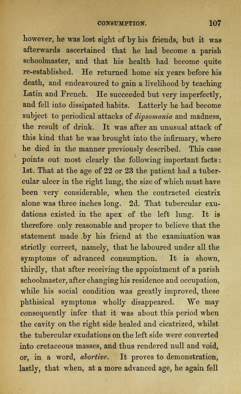 however, lie was lost sight of by his friends, but it was afterwards ascertained that he had become a parish schoolmaster, and that his health had become quite re-established. He returned home six years before his death, and endeavoured to gain a livelihood by teaching Latin and French. He succeeded but very imperfectly, and fell into dissipated habits. Latterly he had become subject to periodical attacks of dipsomania and madness, the result of drink. It was after an unusual attack of this kind that he was brought into the infirmary, where he died in the manner previously described. This case points out most clearly the following important facts: 1st. That at the age of 22 or 23 the patient had a tuber- cular ulcer in the right lung, the size of which must have been very considerable, when the contracted cicatrix alone was three inches long. 2d. That tubercular exu- dations existed in the apex of the left lung. It is therefore only reasonable and proper to believe that the statement made .by his friend at the examination was strictly correct, namely, that he laboured under all the symptoms of advanced consumption. It is shown, thirdly, that after receiving the appointment of a parish schoolmaster, after changing his residence and occupation, while his social condition was greatly improved, these phthisical symptoms wholly disappeared. We may consequently infer that it was about this period when the cavity on the right side healed and cicatrized, whilst the tubercular exudations on the left side were converted into cretaceous masses, and thus rendered null and void, or, in a word, abortive. It proves to demonstration, lastly, that when, at a more advanced age, he again fell