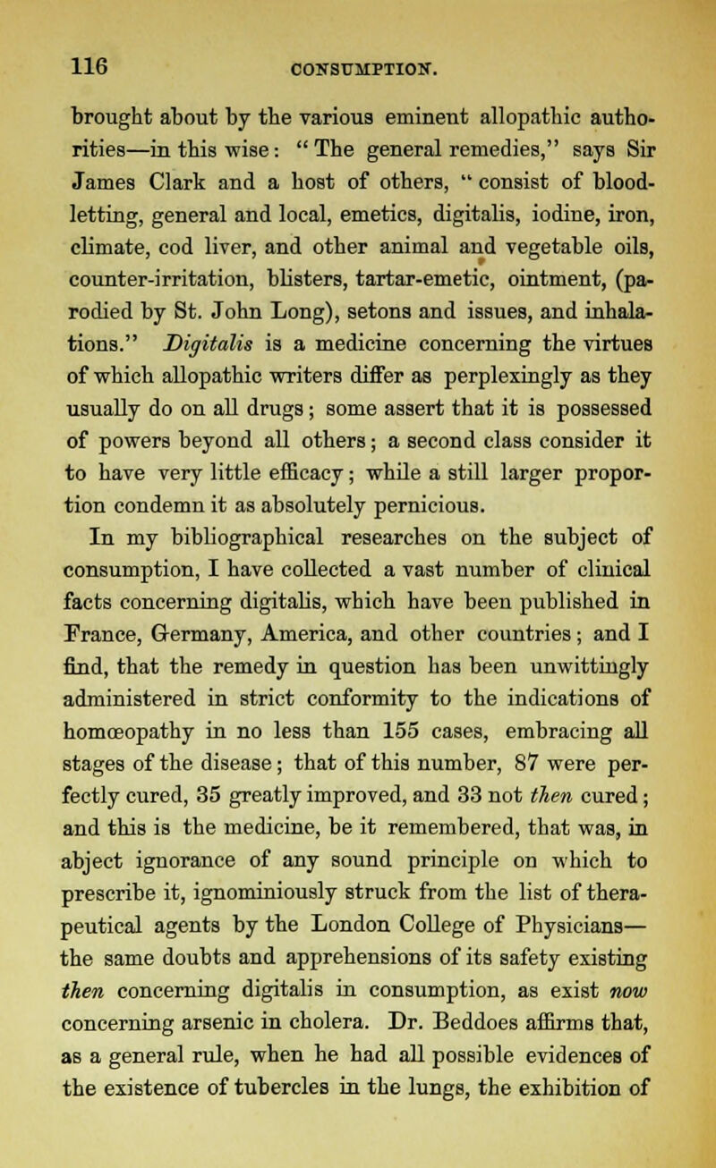 brought about by the various eminent allopathic autho- rities—in this wise: The general remedies, says Sir James Clark and a host of others,  consist of blood- letting, general and local, emetics, digitalis, iodine, iron, climate, cod liver, and other animal and vegetable oils, counter-irritation, blisters, tartar-emetic, ointment, (pa- rodied by St. John Long), setons and issues, and inhala- tions. Digitalis is a medicine concerning the virtues of which allopathic writers differ as perplexingly as they usually do on all drugs; some assert that it is possessed of powers beyond all others; a second class consider it to have very little efficacy; while a still larger propor- tion condemn it as absolutely pernicious. In my bibliographical researches on the subject of consumption, I have collected a vast number of clinical facts concerning digitalis, which have been published in France, Germany, America, and other countries; and I find, that the remedy in question has been unwittingly administered in strict conformity to the indications of homoeopathy in no less than 155 cases, embracing all stages of the disease; that of this number, 87 were per- fectly cured, 35 greatly improved, and 33 not then cured; and this is the medicine, be it remembered, that was, in abject ignorance of any sound principle on which to prescribe it, ignominiously struck from the list of thera- peutical agents by the London College of Physicians— the same doubts and apprehensions of its safety existing then concerning digitalis in consumption, as exist now concerning arsenic in cholera. Dr. Beddoes affirms that, as a general rule, when he had all possible evidences of the existence of tubercles in the lungs, the exhibition of