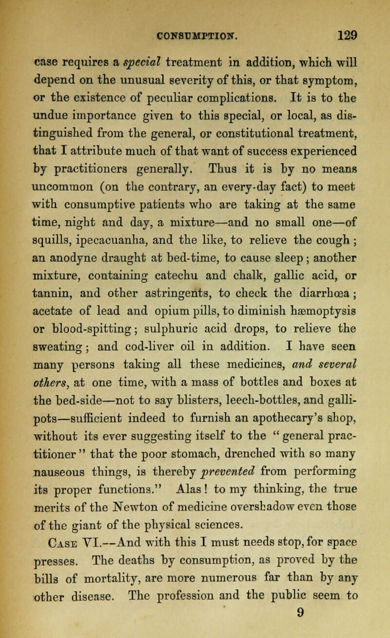 case requires a special treatment in addition, which will depend on the unusual severity of this, or that symptom, or the existence of peculiar complications. It is to the undue importance given to this special, or local, as dis- tinguished from the general, or constitutional treatment, that I attribute much of that want of success experienced by practitioners generally. Thus it is by no means uncommon (on the contrary, an every-day fact) to meet with consumptive patients who are taking at the same time, night and day, a mixture—and no small one—of squills, ipecacuanha, and the like, to relieve the cough ; an anodyne draught at bed-time, to cause sleep ; another mixture, containing catechu and chalk, gallic acid, or tannin, aud other astringents, to check the diarrhoea ; acetate of lead and opium pills, to diminish hemoptysis or blood-spitting; sulphuric acid drops, to relieve the sweating ; and cod-liver oil in addition. I have seen many persons taking all these medicines, and several others, at one time, with a mass of bottles and boxes at the bed-side—not to say blisters, leech-bottles, and galli- pots—sufficient indeed to furnish an apothecary's shop, without its ever suggesting itself to the  general prac- titioner  that the poor stomach, drenched with so many nauseous things, is thereby prevented from performing its proper functions. Alas! to my thinking, the true merits of the Newton of medicine overshadow even those of the giant of the physical sciences. Case VI.—And with this I must needs stop, for space presses. The deaths by consumption, as proved by the bills of mortality, are more numerous far than by any other disease. The profession and the public seem to 9