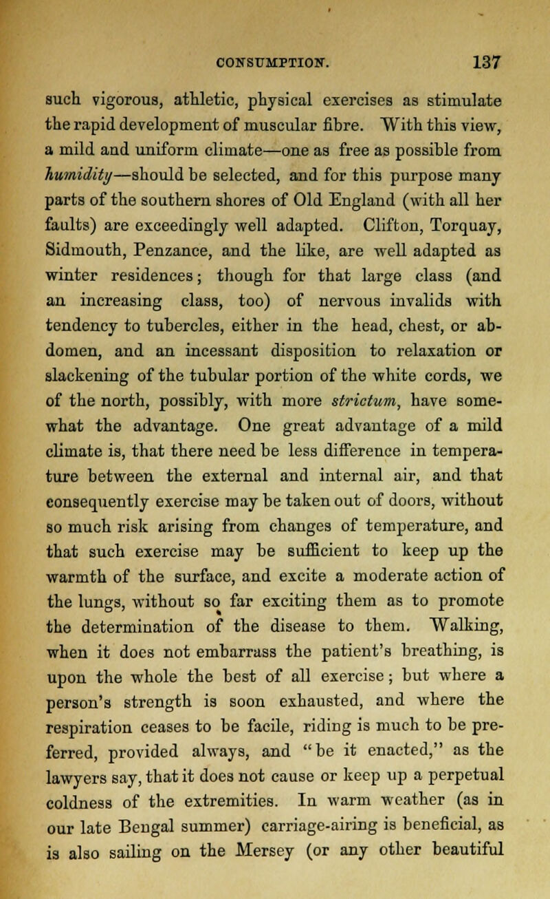 such vigorous, athletic, physical exercises as stimulate the rapid development of muscular fibre. With this view, a mild and uniform climate—one as free as possible from humidity—should be selected, and for this purpose many- parts of the southern shores of Old England (with all her faults) are exceedingly well adapted. Clifton, Torquay, Sidmouth, Penzance, and the like, are well adapted as winter residences; though for that large class (and an increasing class, too) of nervous invalids with tendency to tubercles, either in the head, chest, or ab- domen, and an incessant disposition to relaxation or slackening of the tubular portion of the white cords, we of the north, possibly, with more strictum, have some- what the advantage. One great advantage of a mild climate is, that there need be less difference in tempera- ture between the external and internal air, and that consequently exercise may be taken out of doors, without so much risk arising from changes of temperature, and that such exercise may be sufficient to keep up the warmth of the surface, and excite a moderate action of the lungs, without so far exciting them as to promote the determination of the disease to them. Walking, when it does not embarrass the patient's breathing, is upon the whole the best of all exercise; but where a person's strength is soon exhausted, and where the respiration ceases to be facile, riding is much to be pre- ferred, provided always, and be it enacted, as the lawyers say, that it does not cause or keep up a perpetual coldness of the extremities. In warm weather (as in our late Bengal summer) carriage-airing is beneficial, as is also sailing on the Mersey (or any other beautiful