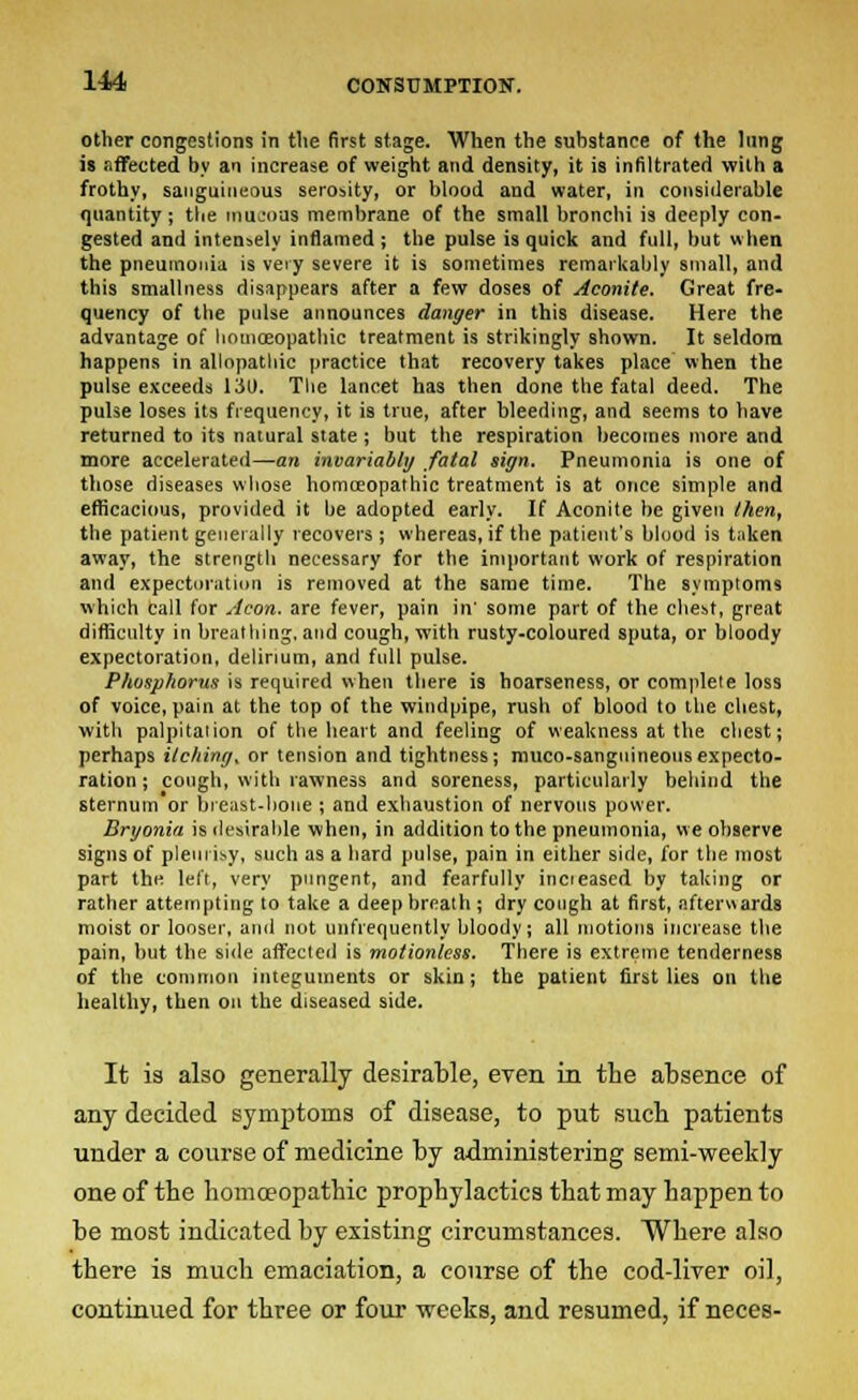 other congestions in the first stage. When the substance of the lung is affected by an increase of weight and density, it is infiltrated with a frothy, sanguineous serosity, or blood and water, in considerable quantity; the mucous membrane of the small bronchi is deeply con- gested and intensely inflamed ; the pulse is quick and full, but when the pneumonia is very severe it is sometimes remarkably small, and this smallness disappears after a few doses of Aconite. Great fre- quency of the pulse announces danger in this disease. Here the advantage of homoeopathic treatment is strikingly shown. It seldom happens in allopathic practice that recovery takes place when the pulse exceeds lit). The lancet has then done the fatal deed. The pulse loses its frequency, it is true, after bleeding, and seems to have returned to its natural state ; but the respiration becomes more and more accelerated—an invariably fatal sign. Pneumonia is one of those diseases whose homoeopathic treatment is at once simple and efficacious, provided it be adopted early. If Aconite be given /hen, the patient generally recovers; whereas, if the patient's blood is taken away, the strength necessary for the important work of respiration and expectoration is removed at the same time. The symptoms which call for Aeon, are fever, pain in' some part of the chest, great difficulty in breathing, and cough, with rusty-coloured sputa, or bloody expectoration, delirium, and full pulse. Phosphorus is required when there is hoarseness, or complete loss of voice, pain at the top of the windpipe, rush of blood to the chest, with palpitation of the heart and feeling of weakness at the chest; perhaps itchint/, or tension and tightness; muco-sanguineousexpecto- ration ; cough, with rawness and soreness, particularly behind the sternum or breast-boue ; and exhaustion of nervous power. Bryonia is desirable when, in addition to the pneumonia, we observe signs of pleurisy, such as a hard pulse, pain in either side, for the most part the left, very pungent, and fearfully incieased by taking or rather attempting to take a deep breath ; dry cough at first, afterwards moist or looser, anil not unfrequently bloody; all motions increase the pain, but the side affected is motionless. There is extreme tenderness of the common integuments or skin; the patient first lies on the healthy, then on the diseased side. It is also generally desirable, even in tlie absence of any decided symptoms of disease, to put such patients under a course of medicine by administering semi-weekly one of the homo?opathic prophylactics that may happen to be most indicated by existing circumstances. Where also there is much emaciation, a course of the cod-liver oil, continued for three or four weeks, and resumed, if neces-