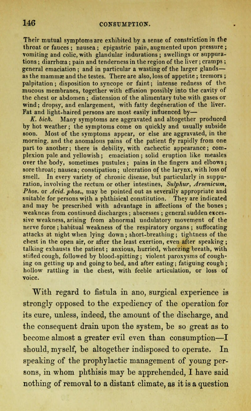 Their mutual symptoms are exhibited by a sense of constriction in the throat or fauces ; nausea; epigastric pain, augmented upon pressure ; vomiting and colic, with glandular indurations j swellings or suppura- tions ; diarrhcea; pain and tenderness in the region of the liver; cramps; general emaciation; and in particular a wasting of the larger glands— as the mamma and the testes. There are also, loss of appetite; tremors ; palpitation; disposition to syncope or faint; intense redness of the mucous membranes, together with effusion possibly into the cavity of the chest or abdomen; distension of the alimentary tube with gases or wind; dropsy, and enlargement, with fatty degeneration of the liver. Fat and light-haired persons are most easily influenced by— K. bich. Many symptoms are aggravated and altogether produced by hot weather; the symptoms come on quickly and usually subside soon. Most of the symptoms appear, or else are aggravated, in the morning, and the anomalous pains of the patient fly rapidly from one part to another; there is debility, with cachectic appearance; com- plexion pale and yellowish; emaciation; solid eruption like measles over the body, sometimes pustules; pains in the fingers and elbows; sore throat; nausea; constipation; ulceration of the larynx, with loss of smell. In every variety of chronic disease, hut particularly in suppu- ration, involving the rectum or other intestines, Sulphur, Arsenicum, Phos. or Acid, phos., may be pointed out as severally appropriate and suitable for persons with a phthisical constitution. They are indicated and may be prescribed with advantage in affections of the bones; weakness from continued discharges; abscesses ; general sudden ences- sive weakness, arising from abnormal undulatoiy movement of the nerve force ; habitual weakness of the respiratory organs ; suffocating attacks at night when lying down; short-breathing; tightness of the chest in the open air, or after the least exertion, even after speaking; talking exhausts the patient; anxious, hurried, wheezing breath, with stifled cough, followed by blood-spitting; violent paroxysms of cough- ing on getting up and going to bed, and after eating; fatiguing cough; hollow rattling in the chest, with feeble articulation, or loss of voice. With regard to fistula in ano, surgical experience is strongly opposed to the expediency of the operation for its cure, unless, indeed, the amount of the discharge, and the consequent drain upon the system, he so great as to hecome almost a greater evil even than consumption—I should, myself, be altogether indisposed to operate. In speaking of the prophylactic management of young per- sons, in whom phthisis may be apprehended, I have said nothing of removal to a distant climate, as it is a question