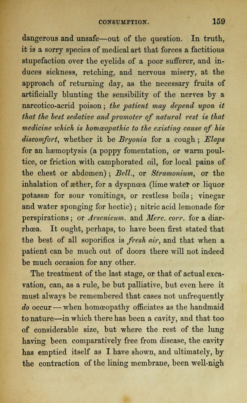 dangerous and unsafe—out of the question. In truth, it is a sorry species of medical art that forces a factitious stupefaction over the eyelids of a poor sufferer, and in- duces sickness, retching, and nervous misery, at the approach of returning day, as the necessary fruits of artificially blunting the sensibility of the nerves by a narcotico-acrid poison; the patient may depend upon it that the best sedative and promoter of natural rest is that medicine which is homoeopathic to the existing cause of his discomfort, whether it be Bryonia for a cough ; Elaps for an haemoptysis (a poppy fomentation, or warm poul- tice, or friction with camphorated oil, for local pains of the chest or abdomen) ; Bell., or Stramonium, or the inhalation of aether, for a dyspnoea (lime wateT or liquor potassae for sour vomitings, or restless boils; vinegar and water sponging for hectic) ; nitric acid lemonade for perspirations ; or Arsenicum, and Merc. corr. for a diar- rhoea. It ought, perhaps, to have been first stated that the best of all soporifics is fresh air, and that when a patient can be much out of doors there will not indeed be much occasion for any other. The treatment of the last stage, or that of actual exca- vation, can, as a rule, be but palliative, but even here it must always be remembered that cases not unfrequently do occur — when homoeopathy officiates as the handmaid to nature—in which there has been a cavity, and that too of considerable size, but where the rest of the lung having been comparatively free from disease, the cavity has emptied itself as I have shown, and ultimately, by the contraction of the lining membrane, been well-nigh