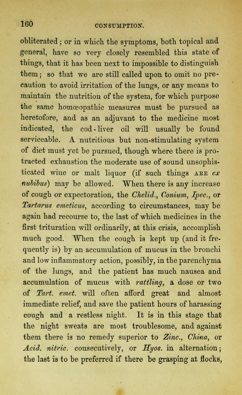 obliterated ; or in which the symptoms, both topical and general, have so very closely resembled this state of things, that it has been next to impossible to distinguish them; so that we are still called upon to omit no pre- caution to avoid irritation of the lungs, or any means to maintain the nutrition of the system, for which purpose the same homoeopathic measures must be pursued as heretofore, and as an adjuvant to the medicine most indicated, the cod-liver oil will usually be found serviceable. A nutritious but non-stimulating system of diet must yet be pursued, though where there is pro- tracted exhaustion the moderate use of sound unsophis- ticated wine or malt liquor (if such things aeb ex nubibus) may be allowed. When there is any increase of cough or expectoration, the Chelid., Conium, Ipec, or Tartarus emeticus, according to circumstances, may be again had recourse to, the last of which medicines in the first trituration will ordinarily, at this crisis, accomplish much good. When the cough is kept up (and it fre- quently is) by an accumulation of mucus in the bronchi and low inflammatory action, possibly, in the parenchyma of the lungs, and the patient has much nausea and accumulation of mucus with rattling, a dose or two of Tart. emet. will often afford great and almost immediate relief, and save the patient hours of harassing cough and a restless night. It is in this stage that the night sweats are most troublesome, and against them there is no remedy superior to Zinc, China, or Acid, nitric, consecutively, or Hyos. in alternation; the last is to be preferred if there be grasping at flocks,