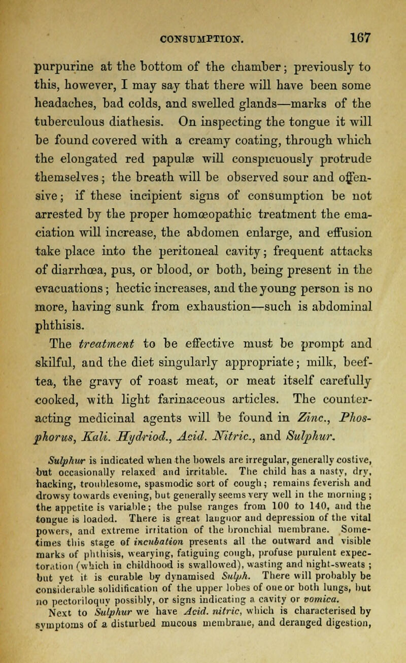 purpurine at the bottom of the chamber; previously to this, however, I may say that there will have been some headaches, bad colds, and swelled glands—marks of the tuberculous diathesis. On inspecting the tongue it will be found covered with a creamy coating, through which the elongated red papulae will conspicuously protrude themselves ; the breath will be observed sour and offen- sive ; if these incipient signs of consumption be not arrested by the proper homoeopathic treatment the ema- ciation will increase, the abdomen enlarge, and effusion take place into the peritoneal cavity; frequent attacks of diarrhoea, pus, or blood, or both, being present in the evacuations; hectic increases, and the young person is no more, having sunk from exhaustion—such is abdominal phthisis. The treatment to be effective must be prompt and skilful, and the diet singularly appropriate; milk, beef- tea, the gravy of roast meat, or meat itself carefully cooked, with light farinaceous articles. The counter- acting medicinal agents will be found in Zinc., Phos- phorus, Kali. Hydriod., Acid. Nitric., and Sulphur. Sulphur is indicated when the howels are irregular, generally costive, but occasionally relaxed and irritable. The child has a nasty, dry, hacking, troublesome, spasmodic sort of cough; remains feverish and drowsy towards evening, but generally seems very well in the morning ; the appetite is variable; the pulse ranges from 100 to 140, and the tongue is loaded. There is great languor and depression of the vital powers, and extreme irritation of the bronchial membrane. Some- times thi6 stage of incubation presents all the outward and visible marks of phthisis, wearying, fatiguing cough, profuse purulent expec- toration (which in childhood is swallowed), wasting and night-sweats ; but yet it. is curable by dynamised Sul/jh. There will probably be considerable solidification of the upper lobes of one or both lungs, but sio pectoriloquy possibly, or signs indicating a cavity or vomica. Next to Sulphur we have Acid, nitric, which is characterised by symptoms of a disturbed mucous membrane, and deranged digestion,