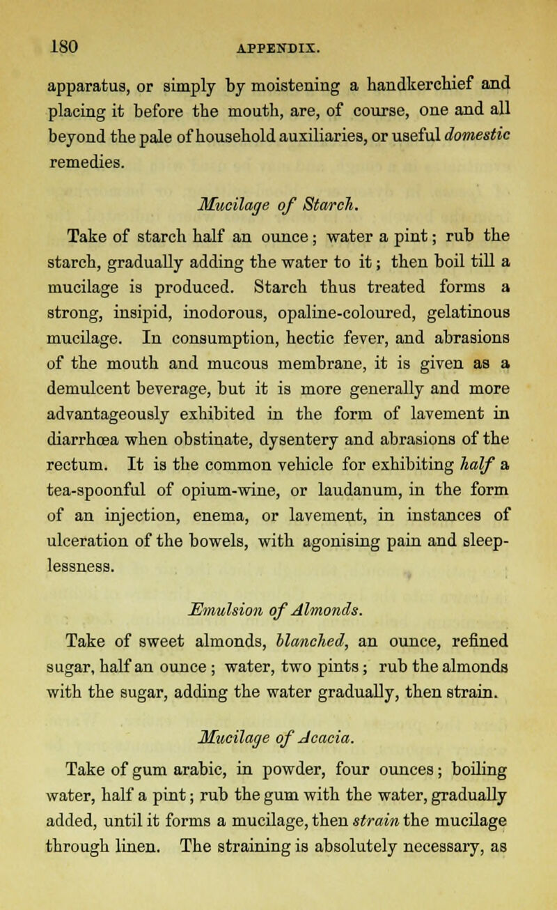 apparatus, or simply by moistening a handkerchief and placing it before the mouth, are, of course, one and all beyond the pale of household auxiliaries, or useful domestic remedies. Mucilage of Starch. Take of starch half an ounce ; water a pint; rub the starch, gradually adding the water to it; then boil till a mucilage is produced. Starch thus treated forms a strong, insipid, inodorous, opaline-coloured, gelatinous mucilage. In consumption, hectic fever, and abrasions of the mouth and mucous membrane, it is given as a demulcent beverage, but it is more generally and more advantageously exhibited in the form of lavement in diarrhoea when obstinate, dysentery and abrasions of the rectum. It is the common vehicle for exhibiting half a tea-spoonful of opium-wine, or laudanum, in the form of an injection, enema, or lavement, in instances of ulceration of the bowels, with agonising pain and sleep- lessness. Emulsion of Almonds. Take of sweet almonds, blanched, an ounce, refined sugar, half an ounce ; water, two pints ; rub the almonds with the sugar, adding the water gradually, then strain. Mucilage of Acacia. Take of gum arabic, in powder, four ounces; boiling water, half a pint; rub the gum with the water, gradually added, until it forms a mucilage, then strain the mucilage through linen. The straining is absolutely necessary, as
