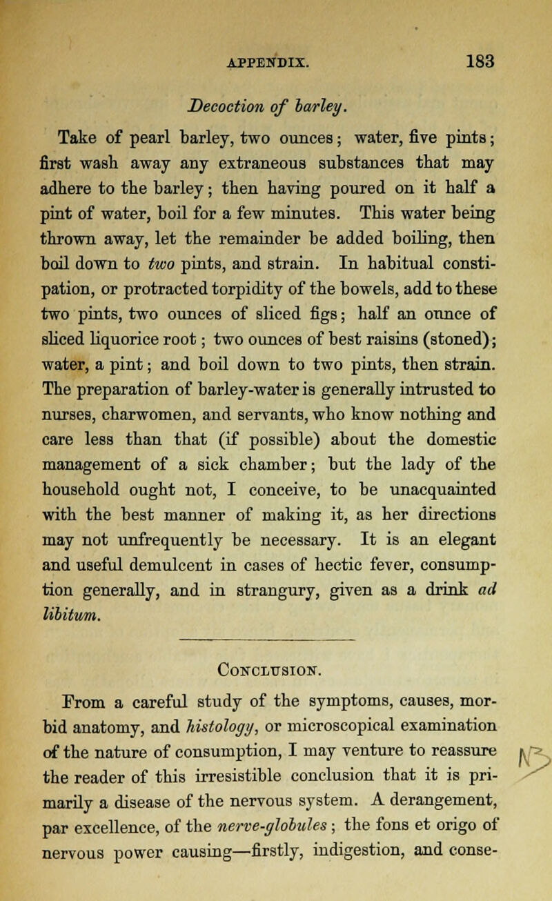 Decoction of barley. Take of pearl barley, two ounces; water, five pints; first wash away any extraneous substances that may adhere to the barley; then having poured on it half a pint of water, boil for a few minutes. This water being thrown away, let the remainder be added boiling, then boil down to two pints, and strain. In habitual consti- pation, or protracted torpidity of the bowels, add to these two pints, two ounces of sliced figs; half an ounce of sliced liquorice root; two ounces of best raisins (stoned); water, a pint; and boil down to two pints, then strain. The preparation of barley-water is generally intrusted to nurses, charwomen, and servants, who know nothing and care less than that (if possible) about the domestic management of a sick chamber; but the lady of the household ought not, I conceive, to be unacquainted with the best manner of making it, as her directions may not unfrequently be necessary. It is an elegant and useful demulcent in cases of hectic fever, consump- tion generally, and in strangury, given as a drink ad libitum. Conclusion. From a careful study of the symptoms, causes, mor- bid anatomy, and histology, or microscopical examination of the nature of consumption, I may venture to reassure the reader of this irresistible conclusion that it is pri- marily a disease of the nervous system. A derangement, par excellence, of the nerve-globules ; the fons et origo of nervous power causing—firstly, indigestion, and conse-