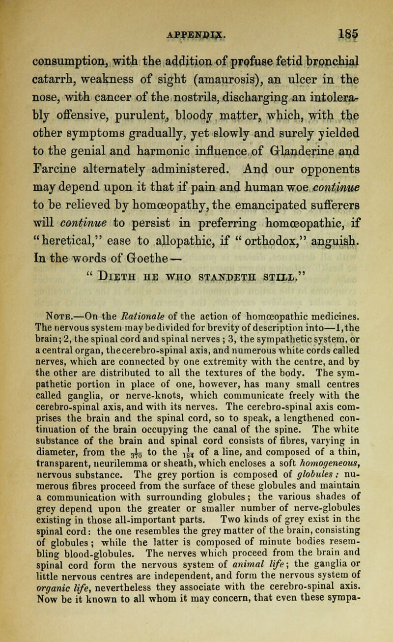 consumption, with the addition of profuse fetid brpnchjal catarrh, weakness of sight (amaurosis), an ulcer in the nose, with cancer of the nostrils, discharging an intolera- bly offensive, purulent, bloody matter, which, with the other symptoms gradually, yet slowly and surely yielded to the genial and harmonic influence, of Glanderine and Farcine alternately administered. And our opponents may depend upon it that if pain and human woe continue to be relieved by homoeopathy, the emancipated sufferers will continue to persist in preferring homoeopathic, if heretical, ease to allopathic, if orthodox, anguish. In the words of Goethe —  DlETH HE WHO STANDETH STIXL. Note.—On the Rationale of the action of homoeopathic medicines. The nervous system may bedivided for brevity of description into—1 ,the brain; 2, the spinal cord and spinal nerves; 3, the sympathetic system, or a central organ, thecerebro-spinal axis, and numerous white cords called nerves, which are connected by one extremity with the centre, and by the other are distributed to all the textures of the body. The sym- pathetic portion in place of one, however, has many small centres called ganglia, or nerve-knots, which communicate freely with the cerebro-spinal axis, and with its nerves. The cerebro-spinal axis com- prises the brain and the spinal cord, so to speak, a lengthened con- tinuation of the brain occupying the canal of the spine. The white substance of the brain and spinal cord consists of fibres, varying in diameter, from the 3^j to the ,^ of a line, and composed of a thin, transparent, neurilemma or sheath, which encloses a soft homogeneous, nervous substance. The grey portion is composed of globules; nu- merous fibres proceed from the surface of these globules and maintain a communication with surrounding globules; the various shades of grey depend upon the greater or smaller number of nerve-globules existing in those all-important parts. Two kinds of grey exist in the spinal cord: the one resembles the grey matter of the brain, consisting of globules; while the latter is composed of minute bodies resem- bling blood-globules. The nerves which proceed from the brain and spinal cord form the nervous system of animal life; the ganglia or little nervous centres are independent, and form the nervous system of organic life, nevertheless they associate with the cerebro-spinal axis. Now be it known to all whom it may concern, that even these sympa-