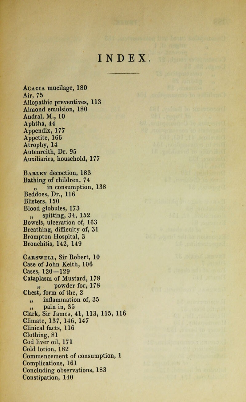 INDEX Acacia mucilage, 180 Air, 75 Allopathic preventives, 113 Almond emulsion, 180 Andral, M., 10 Aphtha, 44 Appendix, 177 Appetite, 166 Atrophy, 14 Autenreith, Dr. 95 Auxiliaries, household, 177 Barley decoction, 183 Bathing of children, 74 ,, in consumption, 138 Beddoes, Dr., 116 Blisters, 150 Blood globules, 173 „ spitting, 34, 152 Bowels, ulceration of, 163 Breathing, difficulty of, 31 Brompton Hospital, 3 Bronchitis, 142, 149 Carswell, Sir Robert, 10 Case of John Keith, 106 Cases, 120—129 Cataplasm of Mustard, 178 „ powder for, 178 Chest, form of the, 2 „ inflammation of, 35 „ pain in, 35 Clark, Sir James, 41, 113, 115, 116 Climate, 137, 146, 147 Clinical facts, 116 Clothing, 81 Cod liver oil, 171 Cold lotion, 182 Commencement of consumption, 1 Complications, 161 Concluding observations, 183 Constipation, 140