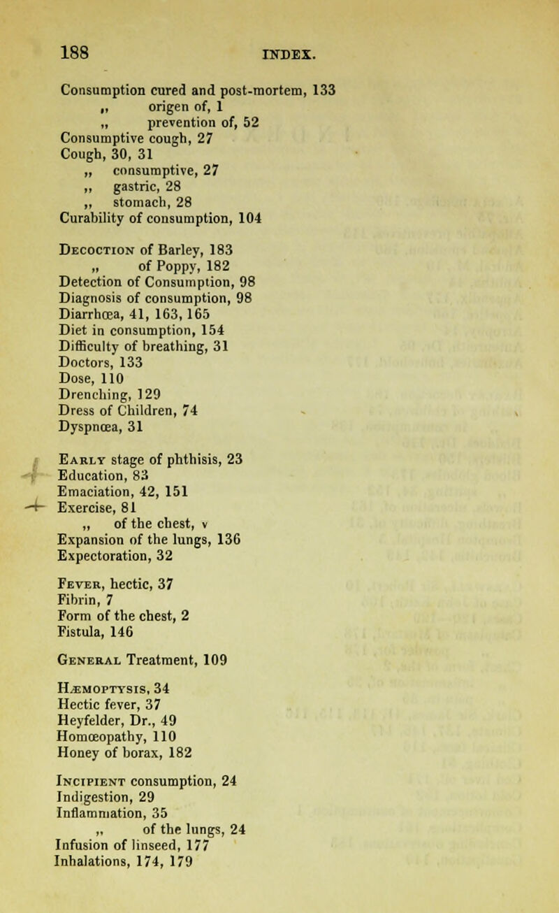 -/ Consumption cured and post-mortem, 133 if origen of, 1 „ prevention of, 52 Consumptive cough, 27 Cough, 30, 31 ,, consumptive, 27 ,, gastric, 28 ,, stomach, 28 Curability of consumption, 104 Decoction of Barley, 183 „ of Poppy, 182 Detection of Consumption, 98 Diagnosis of consumption, 98 Diarrhoea, 41, 163,165 Diet in consumption, 154 Difficulty of breathing, 31 Doctors, 133 Dose, 110 Drenching, 129 Dress of Children, 74 Dyspnoea, 31 Early stage of phthisis, 23 Education, 83 Emaciation, 42, 151 Exercise, 81 ,, of the chest, v Expansion of the lungs, 136 Expectoration, 32 Fever, hectic, 37 Fibrin, 7 Form of the chest, 2 Fistula, 146 General Treatment, 109 Hemoptysis, 34 Hectic fever, 37 Heyfelder, Dr., 49 Homoeopathy, 110 Honey of borax, 182 Incipient consumption, 24 Indigestion, 29 Inflammation, 35 „ of the lungs, 24 Infusion of linseed, 177 Inhalations, 174, 179