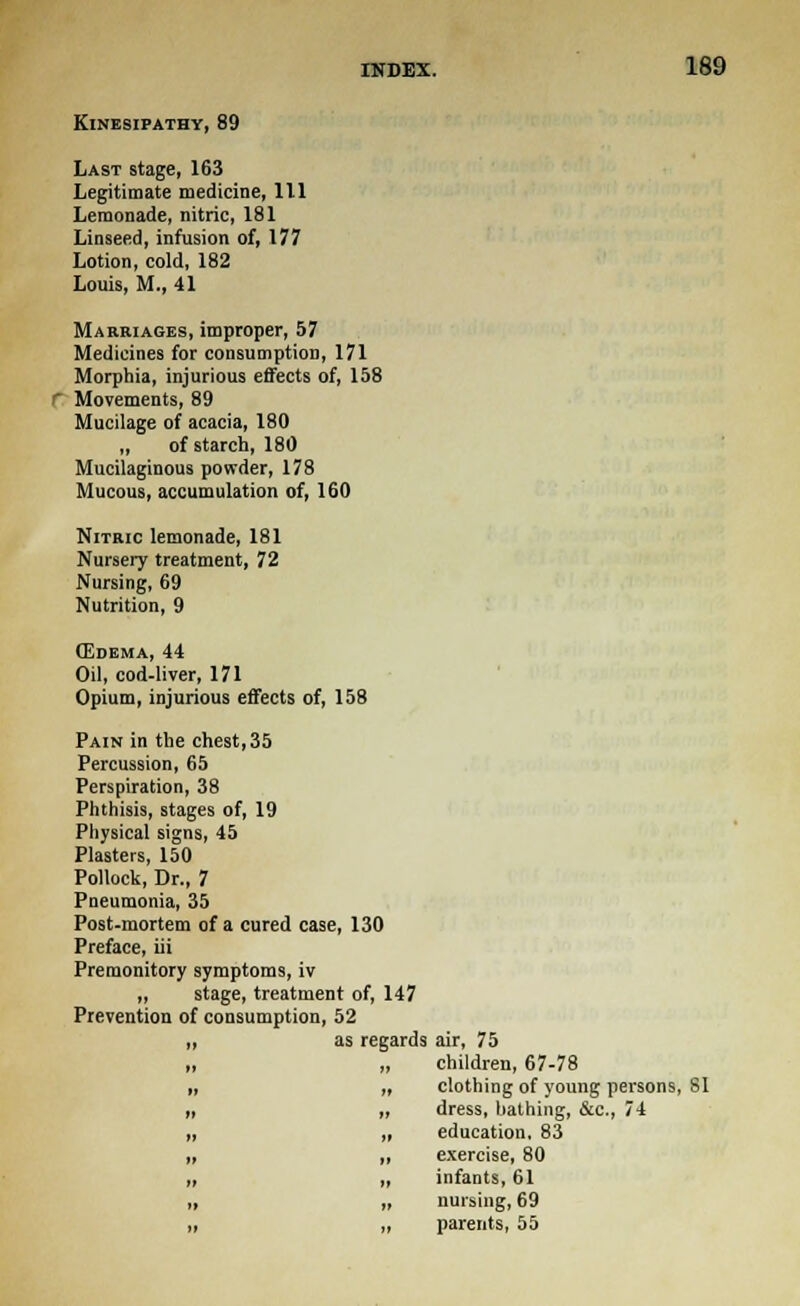 KlNESIPATHY, 89 Last stage, 163 Legitimate medicine, 111 Lemonade, nitric, 181 Linseed, infusion of, 177 Lotion, cold, 182 Louis, M., 41 Marriages, improper, 57 Medicines for consumption, 171 Morphia, injurious effects of, 158 Movements, 89 Mucilage of acacia, 180 „ of starch, 180 Mucilaginous powder, 178 Mucous, accumulation of, 160 Nitric lemonade, 181 Nursery treatment, 72 Nursing, 69 Nutrition, 9 (Edema, 44 Oil, cod-liver, 171 Opium, injurious effects of, 158 Pain in the chest, 35 Percussion, 65 Perspiration, 38 Phthisis, stages of, 19 Physical signs, 45 Plasters, 150 Pollock, Dr., 7 Pneumonia, 35 Post-mortem of a cured case, 130 Preface, iii Premonitory symptoms, iv „ stage, treatment of, 147 Prevention of consumption, 52 „ as regards air, 75 „ „ children, 67-78 clothing of young persons, SI dress, bathing, &c, 74 education. 83 exercise, 80 infants, 61 nursing, 69 parents, 55