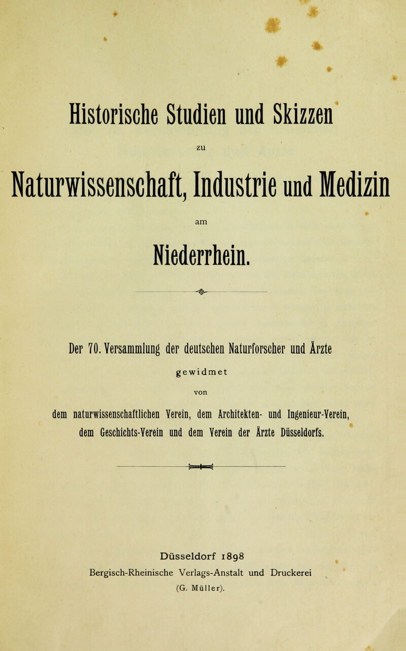 * Historische Studien und Skizzen zu Naturwissenschaft, Industrie und Medizin am Niederrhein. Der 70. Versammlung der deutschen Naturforscher und Ärzte gewidmet von dem naturwissenschaftlichen Verein, dem Architekten- und Ingenieur-Verein, dem Geschichts-Yerein und dem Verein der Ärzte Düsseldorfs. -*=i» Düsseldorf 1898 Bergisch-Rheinische Verlags-Anstalt und Druckerei (G. Müller).