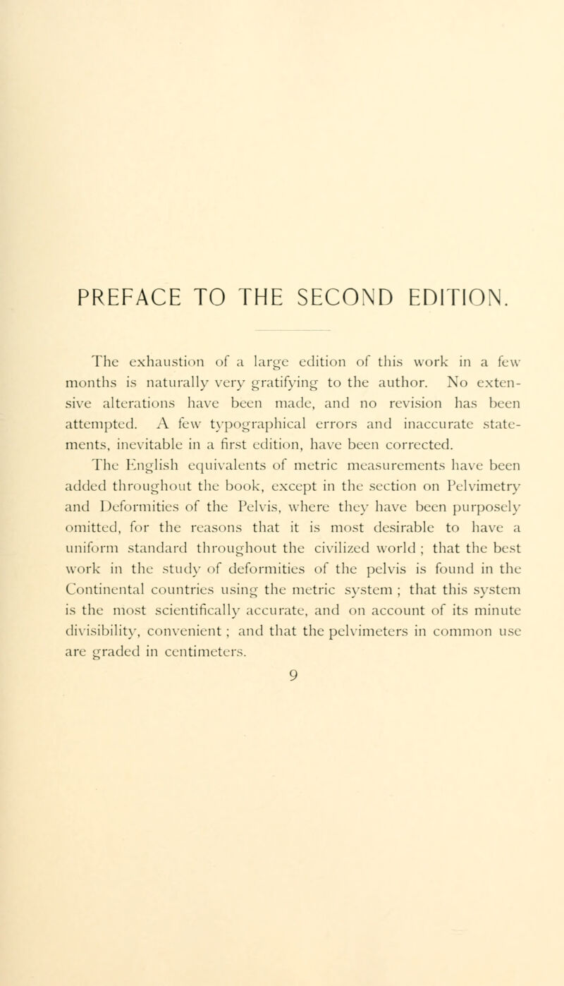 PREFACE TO THE SECOND EDITION The exhaustion of a large edition of this work in a (c\v months is naturally very gratifying to the author. No exten- sive alterations have been made, and no revision has been attempted. A few typographical errors and inaccurate state- ments, inevitable in a first edition, have been corrected. The English equivalents of metric measurements have been added throughout the book, except in the section on Pelvimetry and Deformities of the Pelvis, where they have been purposely omitted, for the reasons that it is most desirable to have a uniform standard throughout the civilized world ; that the best work in the study of deformities of the pelvis is found in the Continental countries using the metric system ; that this system is the most scientifically accurate, and on account of its minute divisibility, convenient ; and that the pelvimeters in common use are graded in centimeters.