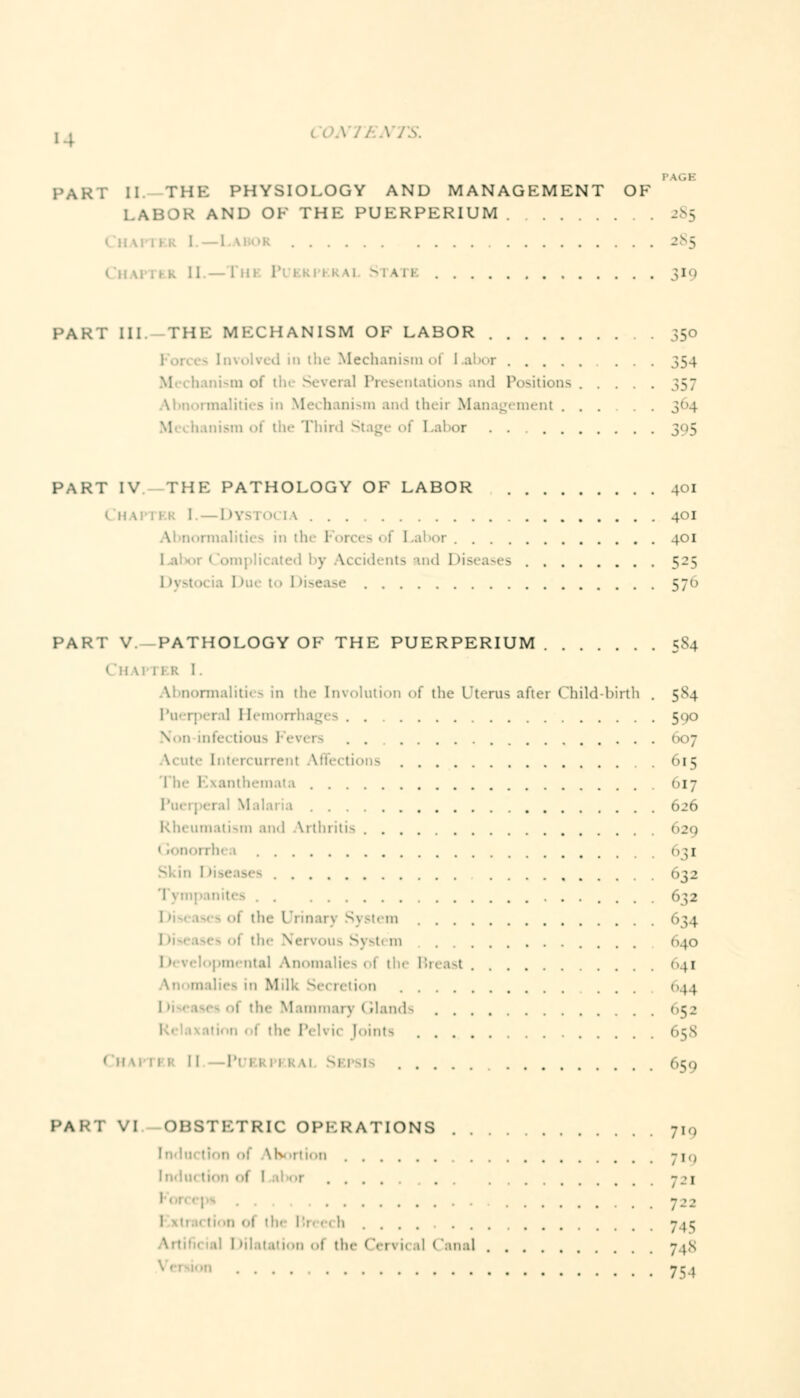 i IGH PART II THE PHYSIOLOGY AND MANAGEMENT OF LABOR AND OF THE PUERPERIUM 285 1 ; ■ 285 [] am 319 PART III. THE MECHANISM OF LABOR 350 . in the Mechanism of I abor 354 nii-in of th< Several Presentations and Positions 357 Abnormalities in Mechanism and their Management ...... 364 inism of the Third Stage of Labor . . ; PART IV THE PATHOLOGY OF LABOR 401 Chapter I. — Dystocia 401 irmalities in thi I • 401 iplicated by Accidents and Diseases 525 I >yst 570 PART V. PATHOLOGY OF THE PUERPERIUM 5S4 ( 11 \i 11 ■ Abnormalities in tin- Involution of the Uterus after Child-birth . 5S4 Puerperal Hemorrhages 590 V.n infectious Fevers 607 Acute Intercurrent Affections 615 The Exanthemata 617 626 Rheumatism and Arthritis 629 1  inorrhi 1 631 032 Tvin 632 1 the Urinarj System 634 : the Nei«ous System 640 lopmental Anomalies oi th< Breast 041 •' tion 644 i the Mammary Glands <>52 I the I'- li ic Joint- 65S Chapter II -Puerperal Sbpsi 659 PART VI OBSTETRIC OPERATIONS 7i0 Induction of Abortion 719 Indu -.'i 722 <»( the [Jreech 7 te 1 dilatation oi the (!ervi< al I 'anal -j.s 754