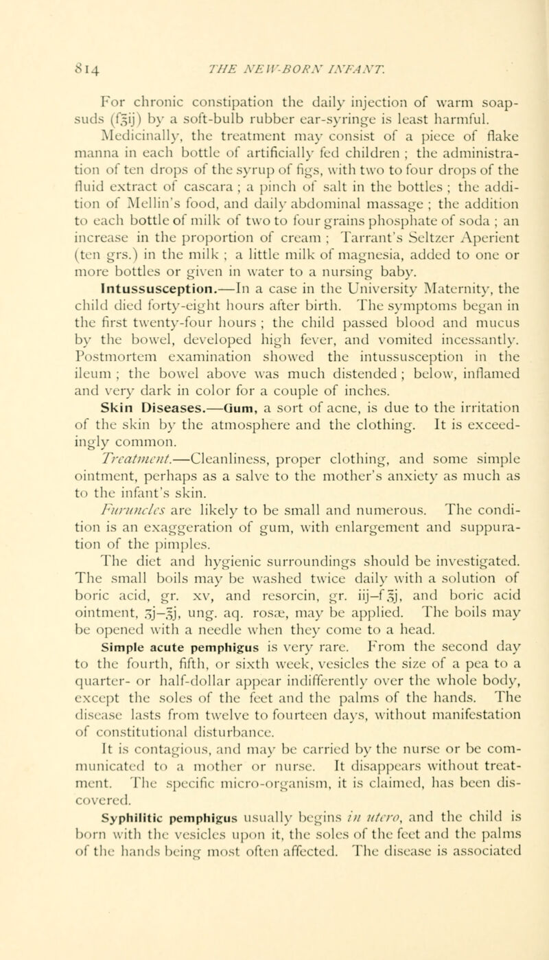 For chronic constipation the daily injection of warm soap- suds (f^ij) by a soft-bulb rubber ear-syringe is least harmful. Medicinally, the treatment may consist of a piece of flake manna in each bottle of artificially led children ; the administra- tion o\ ten drops of the syrup of figs, with two to four drops of the fluid extract of cascara ; a pinch of salt in the bottles ; the addi- tion of Mellin's food, and daily abdominal massage ; the addition to each bottle of milk of two to four grains phosphate of soda ; an increase in the proportion of cream ; Tarrant's Seltzer Aperient (ten grs.) in the milk ; a little milk of magnesia, added to one or more bottles or given in water to a nursing baby. Intussusception.—In a case in the University Maternity, the child died forty-eight hours after birth. The symptoms began in the first twenty-four hours ; the child passed blood and mucus by the bowel, developed high fever, and vomited incessantly. Postmortem examination showed the intussusception in the ileum ; the bowel above was much distended ; below, inflamed and very dark in color for a couple of inches. Skin Diseases.—Gum, a sort of acne, is due to the irritation of the skin by the atmosphere and the clothing. It is exceed- ingly common. Treatment.—Cleanliness, proper clothing, and some simple ointment, perhaps as a salve to the mother's anxiety as much as to the infant's skin. Furuncles are likely to be small and numerous. The condi- tion is an exaggeration of gum, with enlargement and suppura- tion of the pimples. The diet and hygienic surroundings should be investigated. The small boils may be washed twice daily with a solution of boric acid, gr. xv, and resorcin, gr. iij-f.sj, and boric acid ointment, gj—gj, ung. aq. rosae, may be applied. The boils may be opened with a needle when they come to a head. Simple acute pemphigus is very rare. From the second day to the fourth, fifth, or sixth week, vesicles the size of a pea to a quarter- or half-dollar appear indifferently over the whole body, except the soles of the feet and the palms of the hands. The disease lasts from twelve to fourteen days, without manifestation of constitutional disturbance. It is contagious, and may be carried by the nurse or be com- municated to a mother or nurse. It disappears without treat- ment. The specific micro-organism, it is claimed, has been dis- covered. Syphilitic pemphigus usually begins in Uteroy and the child is born with the vesicles upon it, the soles of the feet and the palms of the hands being most, often affected. The disease is associated