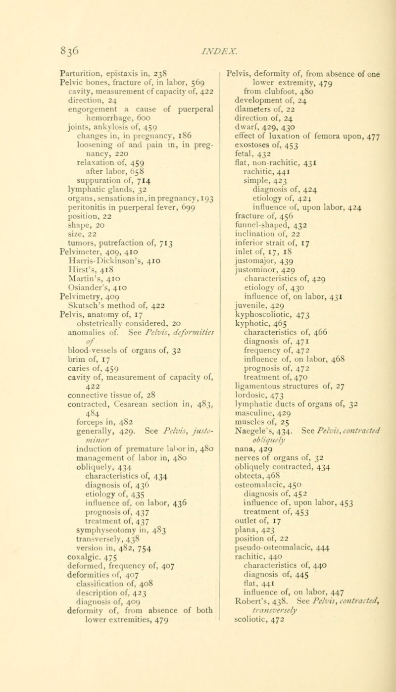 Parturition, epi-1axis in. 238 Pelvic bones, fracture of, in labor, 569 cavity, measurement cf capacity of, 422 direction, 24 engorgement a cause of puerperal hemorrhage, 600 joints, ankylosis of, 450 changes in, in pregnancy, 186 loosening of and pain in, in preg- nancy, 220 relaxation of, 459 after labor, 058 suppuration of, 714 lymphatic glands, 32 organs, sensations in, in pregnancy, 193 peritonitis in puerperal fever, 699 position, 22 shape, 20 size, 22 tumors, putrefaction of, 713 Pelvimeter, 409, 410 Harris-Dickinson's, 410 Hirst's, 418 Martin's, 410 Osiander's, 410 Pelvimetry, 409 Skutsch's method of, 422 Pelvis, anatomy of, 17 obstetrically considered, 20 anomalies of. See Pelvis, deformities of blood-vessels of organs of, 32 brim of, 17 caries of, 459 cavity of, measurement of capacity of, 422 connective tissue of, 28 contracted, Cesarean section in, 483, 484 forceps in, 482 generally, 429. See Pelvis, justo- minor induction of premature labor in, 480 management of labor in, 480 obliquely, 434 characteristics of, 434 diagnosis of, 436 etiology of, 435 influence of, on labor, 436 prognosis of, 437 treatment of, 437 symphyseotomy in, 483 transversely, 438 version in, 4S2, 754 coxalgic. 475 deformed, frequency of, 407 deformities of, 407 classification of, 408 description of. 423 diagnosis of, 400 deformity of, from absence of both lower extremities, 479 Pelvis, deformity of, from absence of one lower extremity, 479 from clubfoot, 480 development of, 24 diameters of, 22 direction of, 24 dwarf, 429, 430 effect of luxation of femora upon, 477 exostoses of, 453 fetal. 432 flat, nonrachitic, 431 rachitic, 441 simple, 423 diagnosis of. 424 etiology of, 424 influence of, upon labor, 424 fracture of, 456 funnel-shaped, 432 inclination of, 22 inferior strait of, 17 inlet of, 17, 18 justomajor, 439 justominor, 429 characteristics of, 429 etiology of, 430 influence of, on labor, 431 juvenile, 429 kyphoscoliotic, 473 kyphotic, 465 characteristics of, 466 diagnosis of, 471 frequency of, 472 influence of, on labor, 468 prognosis of, 472 treatment of, 470 ligamentous structures of, 27 lordosic, 473 lymphatic ducts of organs of, 32 masculine, 429 muscles of, 25 Naegele's, 434. See Pelvis, contracted obliquely nana, 429 nerves of organs of, 32 obliquely contracted, 434 obtecta, 46S osteomalacic, 450 diagnosis of, 452 influence of, upon labor, 453 treatment of, 453 outlet of, 17 plana. \2$ position of. 22 pseudo osteomalacic, 444 rachitic, 440 characteristics of, 440 diagnosis of, 445 Hat, 441 influence of, on labor, 447 Robert's, 438. See Pelvis, contracted, transversely scoliotic, 472