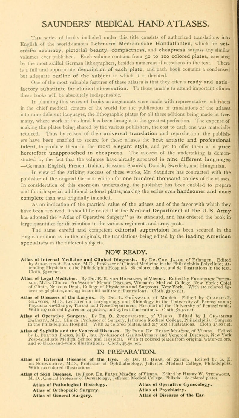 SAUNDERS' MEDICAL HAND-ATLASES. The series of books included under this title consists of authorized translations into English of the world famous Lehmann Medicinische Handatlanten, which for sci- entific accuracy, pictorial beauty, compactness, and cheapness surpass any similar volumes ever published. Each volume contains from 50 to 100 colored plates, executed by the most skilful German lithographers, besides numerous illustrations in the text. There is a full and appropriate description of each plate, and each book contains a condensed but adequate outline of the subject to which it is devoted. ( me of the most valuable features of these atlases is that they offer a ready and satis- factory substitute for clinical observation. To those unable to attend important clinics these books will be absolutely indispensable. In planning this series ol books arrangements were made with representative publishers in the chief medical centers of 'he world for the publication of translations of the atlases into nine different languages, the lithographic plates for ail these editions being made in Ger- many, where work of this kind has been brought to the greatest perfection. The expense of making the plates being shared by the various publishers, the cost to each one was materially reduced. Thus by reason of their universal translation and reproduction, the publish- ers have been enabled to secure for these atlases the best artistic and professional talent, to produce them in the most elegant style, and yet to offer them at a price heretofore unapproached in cheapness. The success of the undertaking is demon- strated by the fact that the volumes have already appeared in nine different languages —German, English, French, Italian, Russian, Spanish, Danish, Swedish, and Hungarian. In view of the striking success of these works, Mr. Saunders has contracted with the publisher of the original German edition for one hundred thousand copies of the atlases. In consideration of this enormous undertaking, the publisher has been enabled to prepare and furnish special additional colored plates, making the series even handsomer and more complete than was originally intended. As an indication of the practical value of the atlases and of the favor with which they have been received, it should be noted that the Medical Department of the U. S. Army has adopted the Atlas of Operative Surgery  as its standard, and has ordered the book in large quantities for distribution to the various regiments and army posts. The same careful and competent editorial supervision has been secured in the English edition as in the originals, the translations being edited by the leading American specialists in the different subjects. NOW READY. Atlas of Internal Medicine and Clinical Diagnosis. By Dr. Chr. Jakob, of Erlangen. Edited by Augustus A. EsHNER, M.D., i'rokssor of Clinical Medicine in the Philadelphia Polyclinic; At- tending Physician to the Philadelphia Hospital. 68 colored plates, and 64 illustrations in the text. Cloth, $3.00 net. Atlas of Legal Medicine. By Dr. E. R. von Hofmann, of Vienna. Edited by Frederick Peter- son, M.D., Clinical Professor of Mental Diseases, Woman's Medical College, New York; Chief of Clinic, Nervous Dept., College of Physicians and Surgeons, New York. With 120 colored fig- ures on 56 plates, and 193 beautiful half-tone illustrations. Cloth, $3.50 net. Atlas of Diseases of the Larynx. By Dr. L. GRUNWALD, of Munich. Edited by Charles P, Grayson, M.D., Lecturer <>n Laryngology and Rhlnology in the University of Pennsylvania; Physician-in-Charge, Throat and Nose Department, Hospital of the University of Pennsylvania, With 107 colored figures on 44 plates, and 25 text-illustrations. Cloth, $2.50 net. Atlas of Operative Surgery. By Dr. O. Zuckkrkandl, of Vienna. Edited by J. Chai mi-rs DaCosta, M.I)., Clinical Professor ol Surgery. Jefterson Medical College, Philadelphia ; Surgeon to tin Philadelphia Hospital. With .'4 colored plates, and 217 text illustrations. Cloth, $3.00 net, Atlas of Syphilis and the Venereal Diseases. By Prof. Dr. Franz Mrackk, of Vienna. Edited by L. Bolton Bangs, Ml)., late Professor of Genito-Urinary and Venereal Diseases, New York Post-Graduate Medical School and Hospital. With 71 colored plates from original water-colors, and 16 bla< k-and-white illustrations. Cloth, £3.50 net. IN PREPARATION. Atlas of External Diseases of the Eye. By 1)k. (). IIaaii, of Zurich. Edited by G. E. in-. Schweinitz, M.D., Professoi ol Ophthalmology, Jefferson Medical College, Philadelphia. With too colored illustrations. Atlas of Skin Diseases. By Prof. Dr. Franz Mracrk, of Vienna. Edited l>y Hbnry W. Stblwagok, II. 1)., CUnil al Professor Of Dermatology, Jefferson Medical College, Phihida. 80 colored plates. Atlas of Pathological Histology. Atlas of Operative Gynecology. Atlas of Orthopedic Surgery. Atlas of Psychiatry. Atlas of General Surgery. Atlas of Diseases of the Ear.