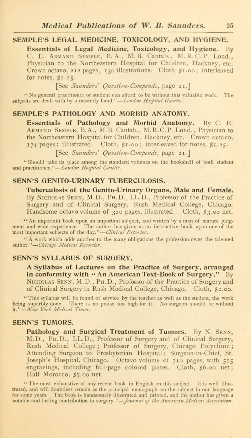 SEMPLE'S LEGAL MEDICINE, TOXICOLOGY, AND HYGIENE. Essentials of Legal Medicine, Toxicology, and Hygiene. By C. E. ARMAND SEMPLE, B. A., M. B. Cantab., M.R.C I*. Lond., Physician to the Northeastern Hospital for Children, Hackney, etc. Crown octavo, 212 pages; 130 illustrations. Cloth, $1.00; interleaved for notes, £1.25. [See Saunders1 Question- Co/upends, page 21.] No general practitioner or student can afford to be without this valuable work. The subjects are dealt with by a masterly hand.—London Hospital Gazette. SEMPLE'S PATHOLOGY AND MORBID ANATOMY. Essentials of Pathology and Morbid Anatomy. By C. E. Armand Semple, B.A., M.B. Cantab., M.R.C.P. Lond., Physician to the Northeastern Hospital for Children, Hackney, etc. Crown octavo, 174 pages; illustrated. Cloth, $1.00; interleaved for notes, $1.25. [See Saunders1 Question- Compends, page 21.]  Should take its place among the standard volumes on the bookshelf of both student and practitioner.—London Hospital Gazette. SENN'S GENITOURINARY TUBERCULOSIS. Tuberculosis of the Genito-Urinary Organs, Male and Female. By Nicholas Senn, M.D., Ph.D., LL.D., Professor of the Practice of Surgery and of Clinical Surgery, Rush Medical College, Chicago. Handsome octavo volume of 320 pages, illustrated. Cloth, $3.00 net.  An important book upon an important subject, and written by a man of mature judg- ment and wide experience. The author has given us an instructive book upon one of the most important subjects of the day.—Clinical Reporter.  A work which adds another to the many obligations the profession owes the talented author.—Chicago Medical Recorder. SENN'S SYLLABUS OF SURGERY. A Syllabus of Lectures on the Practice of Surgery, arranged in conformity with  An American Text=Book of Surgery. By Nicholas Senn, M.D., Ph.D., Professor of the Practice of Surgery and of Clinical Surgery in Rush Medical College, Chicago. Cloth, $2.00.  This syllabus will be found of service by the teacher as well as the student, the work being superbly done. There is no praise too high for it. No surgeon should be without it.—New York Medical Times. SENN'S TUMORS. Pathology and Surgical Treatment of Tumors. By N. Senn, M.D., Ph.D., LL.D., Professor of Surgery and of Clinical Surgery, Rush Medical College; Professor of Surgery, Chicago Polyclinic; Attending Surgeon to Presbyterian Hospital; Surgeon-in-Chief, St. Joseph's Hospital, Chicago. Octavo volume of 710 pages, with 515 engravings, including full-page colored plates. Cloth, S6.00 net; Half Morocco, $7.00 net.  The most exhaustive of any recent book in English on this subject. It is well illus- trated, and will doubtless remain as the principal monograph on the subject in our lan^ua^e for some years. The book is handsomely illustrated and printed, and the author has given a notable and lasting contribution to surgery.—Journal of the American Medical Association.