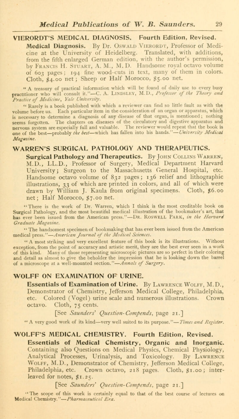 VIERORDT'S MEDICAL DIAGNOSIS. Fourth Edition, Revised. Medical Diagnosis. By Dr. Oswald Vierordt, Professor of Medi- cine at the University of Heidelberg. Translated, with additions, from the fifth enlarged German edition, with the author's permission, by Francis II. Stuart, A. M.. M. I). Handsome royal octavo volume of 603 pages; 194 fine wood-cuts in text, many of them in colors. Cloth, $4.00 net; Sheep or Half Morocco, $5.00 net.  A treasury of practical information which will be found of daily use to every busy practitioner who will consult it.—C. A. LlNDSLEY, M.D., Professor of the Theory and Practice of Medicine', Yale University.  Rarely is a book published with which a reviewer can find so little fault as with the volume before us. Each particular item in the consideration of an organ or apparatus, which is necessary to determine a diagnosis of any disease of that organ, is mentioned ; nothing seems forgotten. The chapters on diseases of the circulatory and digestive apparatus and nervous system are especially full and valuable. The reviewer would repeat that the book is one of the best—probably the best—which has fallen into his hands.—University Medical Magazine. WARREN'S SURGICAL PATHOLOGY AND THERAPEUTICS. Surgical Pathology and Therapeutics. By John Collins Warren, M.D., LL.D., Professor of Surgery, Medical Department Harvard University; Surgeon to the Massachusetts General Hospital, etc. Handsome octavo volume of 832 pages; 136 relief and lithographic illustrations, 33 of which are printed in colors, and all of which were drawn by William J. Kaula from original specimens. Cloth, #6.00 net; Half Morocco, $7.00 net. There is the work of Dr. Warren, which I think is the most creditable book on Surgical Pathology, and the most beautiful medical illustration of the bookmaker's art, that has ever been issued from the American press.—Dr. Roswell Park, in the Harvard Graduate Magazine.  The handsomest specimen of bookmaking that has ever been issued from the American medical press.—American Journal of the Medical Sciences.  A most striking and very excellent feature of this book is its illustrations. Without exception, from the point of accuracy and artistic merit, they are the best ever seen in a work of this kind. Many of those representing microscopic pictures are so perfect in their coloring and detail as almost to give the beholder the impression that he is looking down the barrel of a microscope at a well-mounted section.—Annals of Surgery. WOLFF ON EXAMINATION OF URINE. Essentials of Examination of Urine. By Lawrence Wolff, M.D., Demonstrator of Chemistry, Jefferson Medical College, Philadelphia, etc. Colored (Vogel) urine scale and numerous illustrations. Crown octavo. Cloth, 75 cents. [See Saunders* Question-Compends, page 21.]  A very good work of its kind—very well suited to its purpose.—Times and Register. WOLFF'S MEDICAL CHEMISTRY. Fourth Edition, Revised. Essentials of Medical Chemistry, Organic and Inorganic. Containing also Questions on Medical Physics, Chemical Physiology, Analytical Processes, Urinalysis, and Toxicology. By Lawrence Wolff, M.D., Demonstrator of Chemistry, Jefferson Medical College, Philadelphia, etc. Crown octavo, 218 pages. Cloth, $1.00; inter- leaved for notes, $1.25. [See Saunders' Question-Compends> page 21.] The scope of this work is certainly equal to that of the l>e>t course of lectures 00 Medical Chemistry.*'—Pharmaceutical Era.