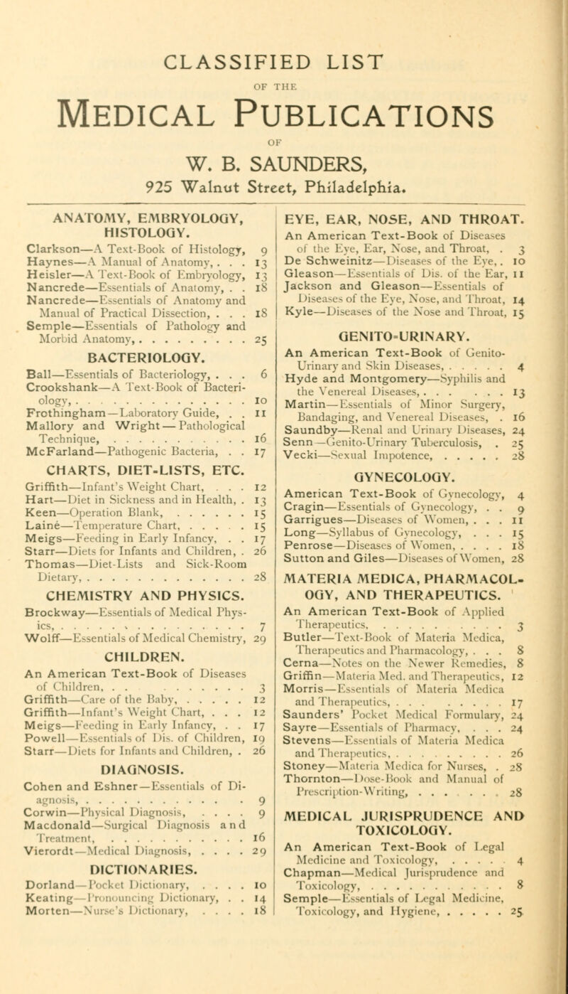 CLASSIFIED LIST OF THE Medical Publications W. B. SAUNDERS, 925 Walnut Street, Philadelphia. ANATOMY, EMBRYOLOGY, HISTOLOGY. Clarkson—A Text-Book of Histology, 9 Haynes—A Manual of Anatomy, . . . 13 Heisler—A Text-Book of Kmbryology, 13 Nancrede—Essentials of Anatomy, . . 18 Nancrede—Essentials of Anatomy and Manual of Practical Dissection, . . . 18 Semple—Essentials of Pathology and Mori )id Anatomy, 25 BACTERIOLOGY. Ball—Essentials of Bacteriology, ... 6 Crookshank—A Text-Book of Bacteri- ology, 10 Frothingham —Laboratory Guide, . . II Mallory and Wright — Pathological Technique, 16 McFarland—Pathogenic Bacteria, . . 17 CHARTS, DIET-LISTS, ETC. Griffith—Infant's Weight Chart, ... 12 Hart—Diet in Sickness and in Health, . 13 Keen—Operation Blank, 15 Laine—Temperature Chart, 15 Meigs—Feeding in Early Infancy, . . 17 Starr—Diets for Infants and Children, . 26 Thomas—Diet-Lists and Sick-Room Dietary 28 CHEMISTRY AND PHYSICS. Brockway—Essentials of Medical Phys- ics , 7 Wolff—Essentials of Medical Chemistry, 29 CHILDREN. An American Text-Book of Diseases of (Children, . . 3 Griffith—Care of the Baby, 12 Griffith—Infant's Weight Chart, ... 12 Meigs—Feeding in Early Infancy, . . 17 Powell—Essentials of Dis. of Children, 19 Starr—Oict> for Infants and Children, . 26 DIAGNOSIS. Cohen and Eshner—Essentials of Di- agnosis, 9 Corwin—Physical Diagnosis, .... 9 Macdonald—Surgical Diagnosis and Treatment 16 Vierordt—Medical Diagnosis, .... 29 DICTIONARIES. Dorland-Pock< t Dictionary 10 Keating—Pronouncing Dictionary, . . 14 Morten—Nurse's Dictionary 18 EYE, EAR, NOSE, AND THROAT. An American Text-Book of Diseases ol the Eye, Ear, Nose, and Throat, . 3 De Schweinitz—Diseases of the Eye, . 10 Gleason—Essentials of Dis. of the Ear, II Jackson and Gleason—Essentials of 1 diseases of the Eye, Nose, and 'Throat, 14 Kyle—Diseases of the Nose and Throat, 15 GENITOURINARY. An American Text-Book of Genito- urinary and Skin Diseases, 4 Hyde and Montgomery—Syphilis and the Venereal Diseases, 13 Martin—Essentials of Minor Surgery, Bandaging, and Venerea] Diseases, . 16 Saundby—Renal and Urinary Diseases, 24 Senn —Genito-Urinary Tuberculosis, . 25 Vecki—Sexual Impotence, 28 GYNECOLOGY. American Text-Book of Gynecology, 4 Cragin—Essentials of Gynecology, . . q Garrigues—Diseases of Women, ... 11 Long—Syllabus of Gynecology, ... 15 Penrose—Diseases of Women 18 Sutton and Giles—Diseases of Women, 28 MATERIA MED1CA, PHARMACOL- OGY, AND THERAPEUTICS. An American Text-Book of Applied Therapeutics 3 Butler—Text-Took of Materia Mcdica, Therapeutics and Pharmacology, . . . 8 Cerna—Notes on the Newer Remedies, 8 Griffin — Materia Med. and Therapeutics, 12 Morris — Essentials of Materia Mcdica and Therapeutics 17 Saunders' Pocket Medical Eormulary, 24 Sayre—Essentials of Pharmacy, ... 24 Stevens—Essentials of Materia Mcdica and Therapeutics 26 Stoney—Materia Mcdica for Nurses, . 28 Thornton—Dose-Book and Manual of Prescription-Writing, 28 MEDICAL JURISPRUDENCE AND TOXICOLOGY. An American Text-Book of Legal Medicine and Toxicology, 4 Chapman—Medical Jurisprudence and 'Toxicology, 8 Semple—Essentials of Legal Medicine, Toxicology, and Hygiene, 25