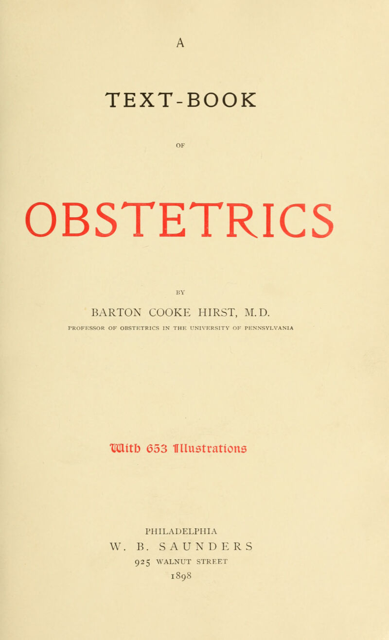 TEXT-BOOK OF OBSTETRICS BARTON COOKE HIRST, M.D. PROFESSOR OF OBSTETRICS IN THE UNIVERSITY OF PENNSYLVANIA Wttb 653 ITllustrations PHILADELPHIA W. B. SAUNDERS 925 WALNUT STREET 1808