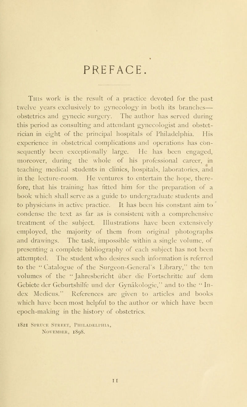 PREFACE This work is the result of a practice devoted for the past twelve years exclusively to gynecology in both its branches— obstetrics and gynecic surgery. The author has served during this period as consulting and attendant gynecologist and obstet- rician in eight of the principal hospitals of Philadelphia. His experience in obstetrical complications and operations has con- sequently been exceptionally large. He has been engaged, moreover, during the whole of his professional career, in teaching medical students in clinics, hospitals, laboratories, and in the lecture-room. He ventures to entertain the hope, there- fore, that his training has fitted him for the preparation of a book which shall serve as a guide to undergraduate students and to physicians in active practice. It has been his constant aim to condense the text as far as is consistent with a comprehensive treatment of the subject. Illustrations have been extensively employed, the majority of them from original photographs and drawings. The task, impossible within a single volume, of presenting a complete bibliography of each subject has not been attempted. The student who desires such information is referred to the  Catalogue of the Surgeon-General's Library, the ten volumes of the  Jahresbericht fiber die Fortschritte auf dem Gebiete der Geburtshilfe und der Gynakologie, and to the In- dex Medicus. References are given to articles and books which have been most helpful to the author or which have been epoch-making in the history of obstetrics. 1821 Spruce Street, Philadelphia, November, 1898. I I