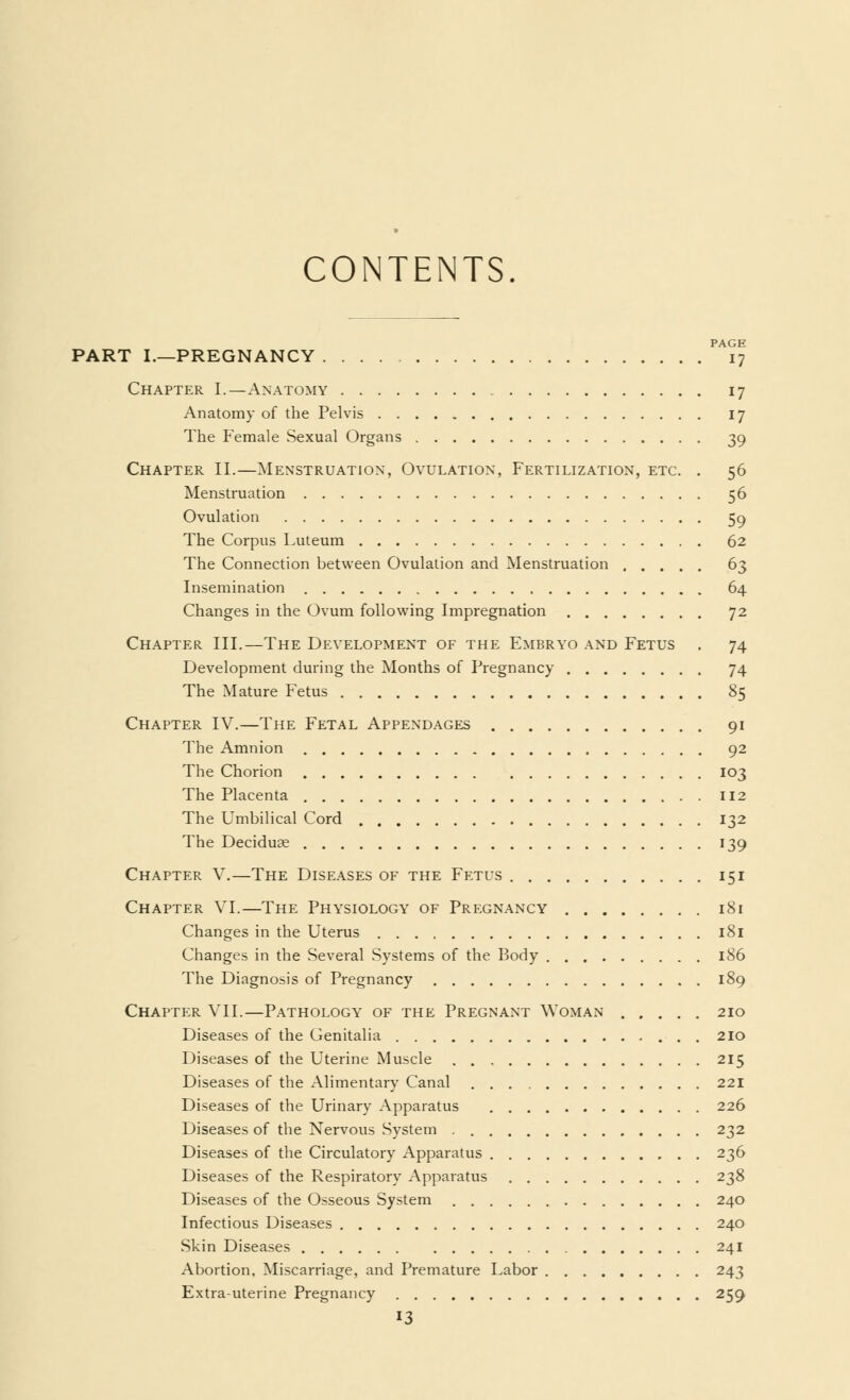 CONTENTS. PAGE PART I.—PREGNANCY 17 Chapter I.—Anatomy 17 Anatomy of the Pelvis 17 The Female Sexual Organs 39 Chapter II.—Menstruation, Ovulation, Fertilization, etc. . 56 Menstruation 56 Ovulation 59 The Corpus Luteum 62 The Connection between Ovulation and Menstruation 63 Insemination 64 Changes in the Ovum following Impregnation 72 Chapter III.—The Development of the Embryo and Fetus . 74 Development during the Months of Pregnancy 74 The Mature Fetus 85 Chapter IV.—The Fetal Appendages 91 The Amnion 92 The Chorion 103 The Placenta 112 The Umbilical Cord 132 The Deciduae 139 Chapter V.—The Diseases of the Fetus 151 Chapter VI.—The Physiology of Pregnancy 181 Changes in the Uterus 181 Changes in the Several Systems of the Body 186 The Diagnosis of Pregnancy 189 Chapter VII.—Pathology of the Pregnant Woman 210 Diseases of the Genitalia 210 Diseases of the Uterine Muscle 215 Diseases of the Alimentary Canal 221 Diseases of the Urinary Apparatus 226 Diseases of the Nervous System 232 Diseases of the Circulatory Apparatus 236 Diseases of the Respiratory Apparatus 238 Diseases of the Osseous System 240 Infectious Diseases 240 Skin Diseases 241 Abortion, Miscarriage, and Premature Labor 243 Extra-uterine Pregnancy 259