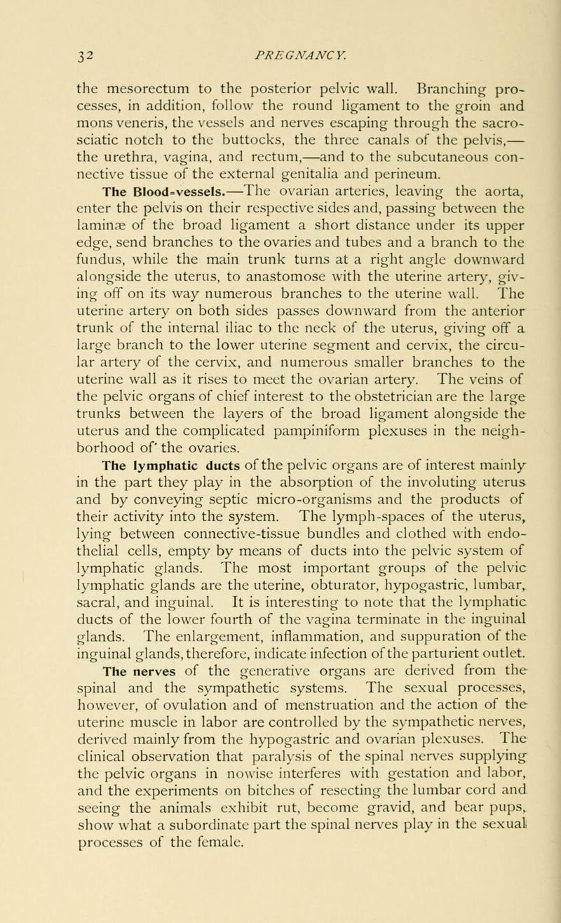 the mesorectum to the posterior pelvic wall. Branching pro- cesses, in addition, follow the round ligament to the groin and mons veneris, the vessels and nerves escaping through the sacro- sciatic notch to the buttocks, the three canals of the pelvis,— the urethra, vagina, and rectum,—and to the subcutaneous con- nective tissue of the external genitalia and perineum. The Blood=vessels.—The ovarian arteries, leaving the aorta, enter the pelvis on their respective sides and, passing between the laminae of the broad ligament a short distance under its upper edge, send branches to the ovaries and tubes and a branch to the fundus, while the main trunk turns at a right angle downward alongside the uterus, to anastomose with the uterine artery, giv- ing off on its way numerous branches to the uterine wall. The uterine artery on both sides passes downward from the anterior trunk of the internal iliac to the neck of the uterus, giving off a large branch to the lower uterine segment and cervix, the circu- lar artery of the cervix, and numerous smaller branches to the uterine wall as it rises to meet the ovarian artery. The veins of the pelvic organs of chief interest to the obstetrician are the large trunks between the layers of the broad ligament alongside the uterus and the complicated pampiniform plexuses in the neigh- borhood of' the ovaries. The lymphatic ducts of the pelvic organs are of interest mainly in the part they play in the absorption of the involuting uterus and by conveying septic micro-organisms and the products of their activity into the system. The lymph-spaces of the uterus, lying between connective-tissue bundles and clothed with endo- thelial cells, empty by means of ducts into the pelvic system of lymphatic glands. The most important groups of the pelvic lymphatic glands are the uterine, obturator, hypogastric, lumbar, sacral, and inguinal. It is interesting to note that the lymphatic ducts of the lower fourth of the vagina terminate in the inguinal glands. The enlargement, inflammation, and suppuration of the inguinal glands, therefore, indicate infection of the parturient outlet. The nerves of the generative organs are derived from the spinal and the sympathetic systems. The sexual processes, however, of ovulation and of menstruation and the action of the uterine muscle in labor are controlled by the sympathetic nerves, derived mainly from the hypogastric and ovarian plexuses. The clinical observation that paralysis of the spinal nerves supplying- the pelvic organs in nowise interferes with gestation and labor, and the experiments on bitches of resecting the lumbar cord and. seeing the animals exhibit rut, become gravid, and bear pups,, show what a subordinate part the spinal nerves play in the sexuaL processes of the female.