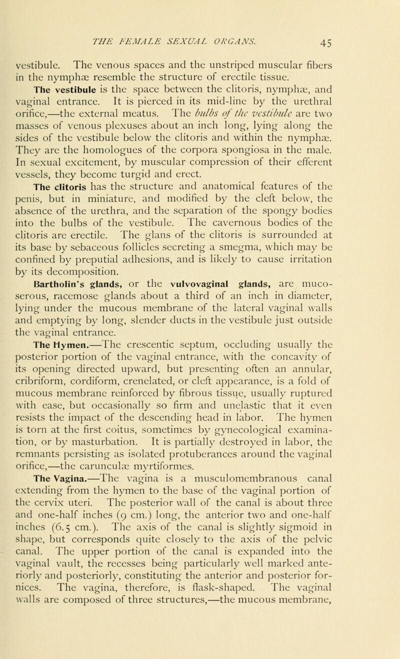 vestibule. The venous spaces and the unstriped muscular fibers in the nymphae resemble the structure of erectile tissue. The vestibule is the space between the clitoris, nymphae, and vaginal entrance. It is pierced in its mid-line by the urethral orifice,—the external meatus. The bulbs of the vestibule are two masses of venous plexuses about an inch long, lying along the sides of the vestibule below the clitoris and within the nymphae. They are the homologues of the corpora spongiosa in the male. In sexual excitement, by muscular compression of their efferent vessels, they become turgid and erect. The clitoris has the structure and anatomical features of the penis, but in miniature, and modified by the cleft below, the absence of the urethra, and the separation of the spongy bodies into the bulbs of the vestibule. The cavernous bodies of the clitoris are erectile. The glans of the clitoris is surrounded at its base by sebaceous follicles secreting a smegma, which may be confined by preputial adhesions, and is likely to cause irritation by its decomposition. Bartholin's glands, or the vulvovaginal glands, are muco- serous, racemose glands about a third of an inch in diameter, lying under the mucous membrane of the lateral vaginal walls and emptying by long, slender ducts in the vestibule just outside the vaginal entrance. The Hymen.—The crescentic septum, occluding usually the posterior portion of the vaginal entrance, with the concavity of its opening directed upward, but presenting often an annular, cribriform, cordiform, crenelated, or cleft appearance, is a fold of mucous membrane reinforced by fibrous tissue, usually ruptured with ease, but occasionally so firm and unelastic that it even resists the impact of the descending head in labor. The hymen is torn at the first coitus, sometimes by gynecological examina- tion, or by masturbation. It is partially destroyed in labor, the remnants persisting as isolated protuberances around the vaginal orifice,—the carunculae myrtiformes. The Vagina.—The vagina is a musculomembranous canal extending from the hymen to the base of the vaginal portion of the cervix uteri. The posterior wall of the canal is about three and one-half inches (9 cm.) long, the anterior two and one-half inches (6.5 cm.). The axis of the canal is slightly sigmoid in shape, but corresponds quite closely to the axis of the pelvic canal. The upper portion of the canal is expanded into the vaginal vault, the recesses being particularly well marked ante- riorly and posteriorly, constituting the anterior and posterior for- nices. The vagina, therefore, is flask-shaped. The vaginal walls are composed of three structures,—the mucous membrane,