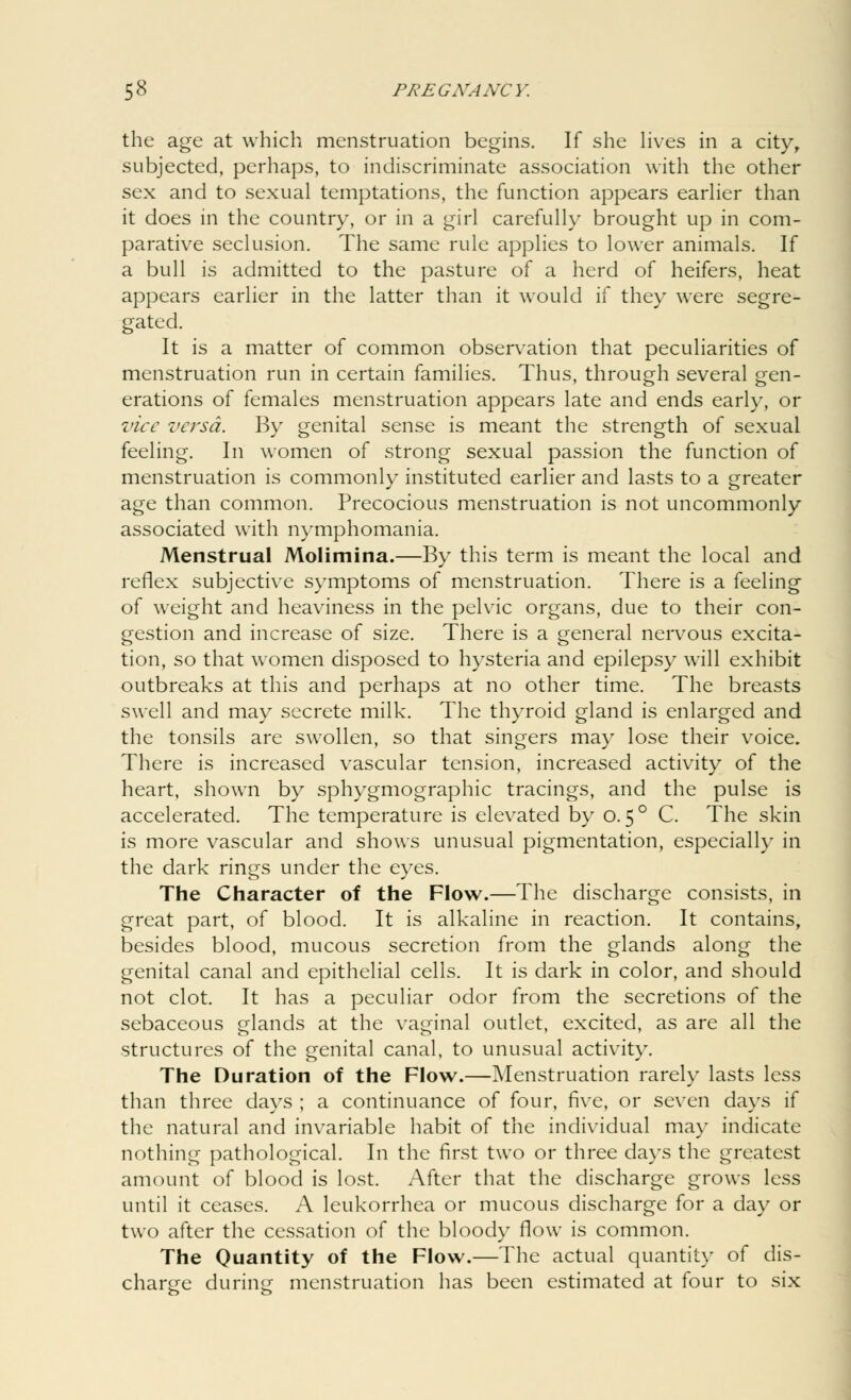 the age at which menstruation begins. If she lives in a city, subjected, perhaps, to indiscriminate association with the other sex and to sexual temptations, the function appears earlier than it does in the country, or in a girl carefully brought up in com- parative seclusion. The same rule applies to lower animals. If a bull is admitted to the pasture of a herd of heifers, heat appears earlier in the latter than it would if they were segre- gated. It is a matter of common observation that peculiarities of menstruation run in certain families. Thus, through several gen- erations of females menstruation appears late and ends early, or vice versa. By genital sense is meant the strength of sexual feeling. In women of strong sexual passion the function of menstruation is commonly instituted earlier and lasts to a greater age than common. Precocious menstruation is not uncommonly associated with nymphomania. Menstrual Molimina.—By this term is meant the local and reflex subjective symptoms of menstruation. There is a feeling of weight and heaviness in the pelvic organs, due to their con- gestion and increase of size. There is a general nervous excita- tion, so that women disposed to hysteria and epilepsy will exhibit outbreaks at this and perhaps at no other time. The breasts swell and may secrete milk. The thyroid gland is enlarged and the tonsils are swollen, so that singers may lose their voice. There is increased vascular tension, increased activity of the heart, shown by sphygmographic tracings, and the pulse is accelerated. The temperature is elevated by o. 5° C. The skin is more vascular and shows unusual pigmentation, especially in the dark rings under the eyes. The Character of the Flow.—The discharge consists, in great part, of blood. It is alkaline in reaction. It contains, besides blood, mucous secretion from the glands along the genital canal and epithelial cells. It is dark in color, and should not clot. It has a peculiar odor from the secretions of the sebaceous glands at the vaginal outlet, excited, as are all the structures of the genital canal, to unusual activity. The Duration of the Flow.—Menstruation rarely lasts less than three days ; a continuance of four, five, or seven days if the natural and invariable habit of the individual may indicate nothing pathological. In the first two or three days the greatest amount of blood is lost. After that the discharge grows less until it ceases. A leukorrhea or mucous discharge for a day or two after the cessation of the bloody flow is common. The Quantity of the Flow.—The actual quantity of dis- charge during menstruation has been estimated at four to six