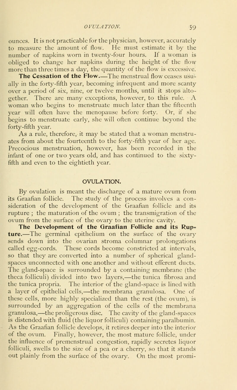 ounces. It is not practicable for the physician, however, accurately to measure the amount of flow. He must estimate it by the number of napkins worn in twenty-four hours. If a woman is obliged to change her napkins during the height of the flow more than three times a day, the quantity of the flow is excessive. The Cessation of the Flow—The menstrual flow ceases usu- ally in the forty-fifth year, becoming infrequent and more scanty over a period of six, nine, or twelve months, until it stops alto- gether. There are many exceptions, however, to this rule. A woman who begins to menstruate much later than the fifteenth year will often have the menopause before forty. Or, if she begins to menstruate early, she will often continue beyond the forty-fifth year. As a rule, therefore, it may be stated that a woman menstru- ates from about the fourteenth to the forty-fifth year of her age. Precocious menstruation, however, has been recorded in the infant of one or two years old, and has continued to the sixty- fifth and even to the eightieth year. OVULATION. By ovulation is meant the discharge of a mature ovum from its Graafian follicle. The study of the process involves a con- sideration of the development of the Graafian follicle and its rupture ; the maturation of the ovum ; the transmigration of the ovum from the surface of the ovary to the uterine cavity. The Development of the Graafian Follicle and its Rup= ture.—The germinal epithelium on the surface of the ovary sends down into the ovarian stroma columnar prolongations called egg-cords. These cords become constricted at intervals, so that they are converted into a number of spherical gland- spaces unconnected with one another and without efferent ducts. The gland-space is surrounded by a containing membrane (the theca folliculi) divided into two layers,—the tunica fibrosa and the tunica propria. The interior of the gland-space is lined with a layer of epithelial cells,—the membrana granulosa. One of these cells, more highly specialized than the rest (the ovum), is surrounded by an aggregation of the cells of the membrana granulosa,—the proligerous disc. The cavity of the gland-spaces is distended with fluid (the liquor folliculi) containing paralbumin. As the Graafian follicle develops, it retires deeper into the interior of the ovum. Finally, however, the most mature follicle, under the influence of premenstrual congestion, rapidly secretes liquor folliculi, swells to the size of a pea or a cherry, so that it stands out plainly from the surface of the ovary. On the most promi-