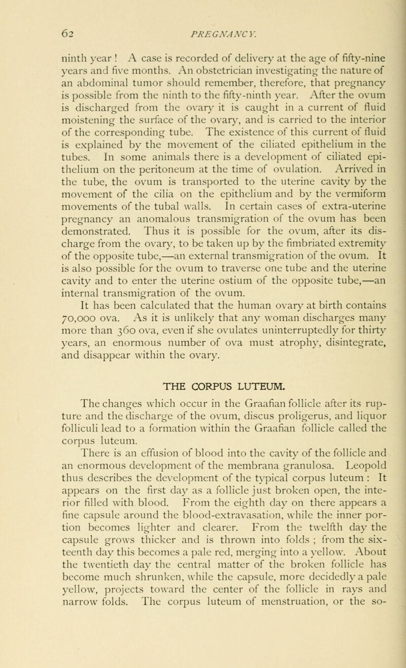 ninth year ! A case is recorded of delivery at the age of fifty-nine years and five months. An obstetrician investigating the nature of an abdominal tumor should remember, therefore, that pregnancy is possible from the ninth to the fifty-ninth year. After the ovum is discharged from the ovary it is caught in a current of fluid moistening the surface of the ovary, and is carried to the interior of the corresponding tube. The existence of this current of fluid is explained by the movement of the ciliated epithelium in the tubes. In some animals there is a development of ciliated epi- thelium on the peritoneum at the time of ovulation. Arrived in the tube, the ovum is transported to the uterine cavity by the movement of the cilia on the epithelium and by the vermiform movements of the tubal walls. In certain cases of extra-uterine pregnancy an anomalous transmigration of the ovum has been demonstrated. Thus it is possible for the ovum, after its dis- charge from the ovary, to be taken up by the fimbriated extremity of the opposite tube,—an external transmigration of the ovum. It is also possible for the ovum to traverse one tube and the uterine cavity and to enter the uterine ostium of the opposite tube,—an internal transmigration of the ovum. It has been calculated that the human ovary at birth contains 70,000 ova. As it is unlikely that any woman discharges main- more than 360 ova, even if she ovulates uninterruptedly for thirty years, an enormous number of ova must atrophy, disintegrate, and disappear within the ovary. THE CORPUS LUTEUM. The changes which occur in the Graafian follicle after its rup- ture and the discharge of the ovum, discus proligerus, and liquor folliculi lead to a formation within the Graafian follicle called the corpus luteum. There is an effusion of blood into the cavity of the follicle and an enormous development of the membrana granulosa. Leopold thus describes the development of the typical corpus luteum : It appears on the first day as a follicle just broken open, the inte- rior filled with blood. From the eighth day on there appears a fine capsule around the blood-extravasation, while the inner por- tion becomes lighter and clearer. From the twelfth day the capsule grows thicker and is thrown into folds ; from the six- teenth day this becomes a pale red, merging into a yellow. About the twentieth day the central matter of the broken follicle has become much shrunken, while the capsule, more decidedly a pale yellow, projects toward the center of the follicle in rays and narrow folds. The corpus luteum of menstruation, or the so-