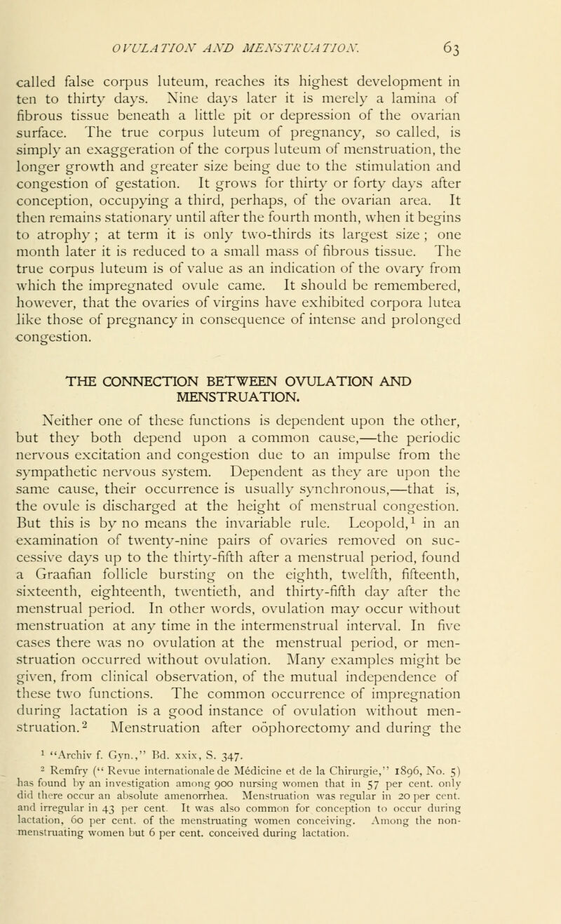 called false corpus luteum, reaches its highest development in ten to thirty days. Nine days later it is merely a lamina of fibrous tissue beneath a little pit or depression of the ovarian surface. The true corpus luteum of pregnancy, so called, is simply an exaggeration of the corpus luteum of menstruation, the longer growth and greater size being due to the stimulation and congestion of gestation. It grows for thirty or forty days after conception, occupying a third, perhaps, of the ovarian area. It then remains stationary until after the fourth month, when it begins to atrophy ; at term it is only two-thirds its largest size ; one month later it is reduced to a small mass of fibrous tissue. The true corpus luteum is of value as an indication of the ovary from which the impregnated ovule came. It should be remembered, however, that the ovaries of virgins have exhibited corpora lutea like those of pregnancy in consequence of intense and prolonged congestion. THE CONNECTION BETWEEN OVULATION AND MENSTRUATION. Neither one of these functions is dependent upon the other, but they both depend upon a common cause,—the periodic nervous excitation and congestion due to an impulse from the sympathetic nervous system. Dependent as they are upon the same cause, their occurrence is usually synchronous,—that is, the ovule is discharged at the height of menstrual congestion. But this is by no means the invariable rule. Leopold,1 in an examination of twenty-nine pairs of ovaries removed on suc- cessive days up to the thirty-fifth after a menstrual period, found a Graafian follicle bursting1 on the eighth, twelfth, fifteenth, sixteenth, eighteenth, twentieth, and thirty-fifth day after the menstrual period. In other words, ovulation may occur without menstruation at any time in the intermenstrual interval. In five cases there was no ovulation at the menstrual period, or men- struation occurred without ovulation. Many examples might be given, from clinical observation, of the mutual independence of these two functions. The common occurrence of impregnation during lactation is a good instance of ovulation without men- struation.2 Menstruation after oophorectomy and during the 1 Archiv f. Gyn., Bd. xxix, S. 347. 2 Remfry ( Revue internationale de Medicine et de la Chirurgie, 1896, No. 5) has found by an investigation among 900 nursing women that in 57 per cent, only did there occur an absolute amenorrhea. Menstruation was regular in 20 per cent, and irregular in 43 per cent. It was also common for conception to occur during lactation, 60 per cent, of the menstruating women conceiving. Among the non- menstruating women but 6 per cent, conceived during lactation.