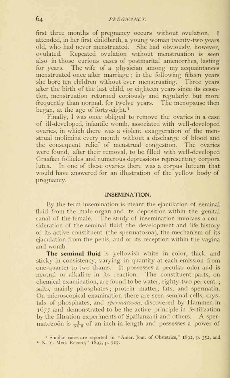 first three months of pregnancy occurs without ovulation. I attended, in her first childbirth, a young woman twenty-two years old, who had never menstruated. She had obviously, however, ovulated. Repeated ovulation without menstruation is seen also in those curious cases of postmarital amenorrhea, lasting for years. The wife of a physician among my acquaintances menstruated once after marriage ; in the following fifteen years she bore ten children without ever menstruating. Three years after the birth of the last child, or eighteen years since its cessa- tion, menstruation returned copiously and regularly, but more frequently than normal, for twelve years. The menopause then began, at the age of forty-eight.1 Finally, I was once obliged to remove the ovaries in a case of ill-developed, infantile womb, associated with well-developed ovaries, in which there was a violent exaggeration of the men- strual molimina every month without a discharge of blood and the consequent relief of menstrual congestion. The ovaries were found, after their removal, to be filled with well-developed Graafian follicles and numerous depressions representing corpora lutea. In one of these ovaries there was a corpus luteum that would have answered for an illustration of the yellow body of pregnancy. INSEMINATION. By the term insemination is meant the ejaculation of seminal fluid from the male organ and its deposition within the genital canal of the female. The study of insemination involves a con- sideration of the seminal fluid, the development and life-history of its active constituent (the spermatozoa), the mechanism of its ejaculation from the penis, and of its reception within the vagina and womb. The seminal fluid is yellowish white in color, thick and sticky in consistency, varying in quantity at each emission from one-quarter to two drams. It possesses a peculiar odor and is neutral or alkaline in its reaction. The constituent parts, on chemical examination, are found to be water, eighty-two per cent. ; salts, mainly phosphates ; protein matter, fats, and spermatin. On microscopical examination there are seen seminal cells, crys- tals of phosphates, and spermatozoa, discovered by Hammen in 1677 and demonstrated to be the active principle in fertilization by the filtration experiments of Spallanzani and others. A sper- matozoon is g-l-g- of an inch in length and possesses a power of 1 Similar cases are reported in Amer. Jour, of Obstetrics, 1S92, p. 352, and '• X. Y. Med. Record,*' 1S93, p. 717.