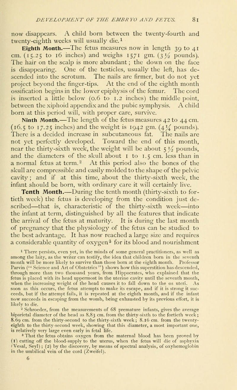 now disappears. A child born between the twenty-fourth and twenty-eighth weeks will usually die.1 Eighth Month.—The fetus measures now in length 39 to 41 cm. (15.25 to 16 inches) and weighs 1571 gm. (3^ pounds). The hair on the scalp is more abundant; the down on the face is disappearing. One of the testicles, usually the left, has de- scended into the scrotum. The nails are firmer, but do not yet project beyond the finger-tips. At the end of the eighth month ossification begins in the lower epiphysis of the femur. The cord is inserted a little below (0.6 to 1.2 inches) the middle point, between the xiphoid appendix and the pubic symphysis. A child born at this period will, with proper care, survive. Ninth Month.—The length of the fetus measures 42 to 44 cm. (16.5 to 17.25 inches) and the weight is 1942 gm. (4^ pounds). There is a decided increase in subcutaneous fat. The nails are not yet perfectly developed. Toward the end of this month, near the thirty-sixth week, the weight will be about 5 )/2 pounds, and the diameters of the skull about I to 1.5 cm. less than in a normal fetus at term.2 At this period also the bones of the skull are compressible and easily molded to the shape of the pelvic cavity; and if at this time, about the thirty-sixth week, the infant should be born, with ordinary care it will certainly live. Tenth Month.—During the tenth month (thirty-sixth to for- tieth week) the fetus is developing from the condition just de- scribed—that is, characteristic of the thirty-sixth week—into the infant at term, distinguished by all the features that indicate the arrival of the fetus at maturity. It is during the last month of pregnancy that the physiology of the fetus can be studied to the best advantage. It has now reached a large size and requires a considerable quantity of oxygen3 for its blood and nourishment 1 There persists, even yet, in the minds of some general practitioners, as well as among the laity, as the writer can testify, the idea that children born in the seventh month will be more likely to survive than those born at the eighth month. Professor Parvin ( Science and Art of Obstetrics ) shows how this superstition has descended, through more than two thousand years, from Hippocrates, who explained that the fetus is placed with its head uppermost in the uterine cavity until the seventh month, when the increasing weight of the head causes it to fall down to the os uteri. As soon as this occurs, the fetus attempts to make its escape, and if it is strong it suc- ceeds, but if the attempt fails, it is repeated at the eighth month, and if the infant now succeeds in escaping from the womb, being exhausted by its previous effort, it is likely to die. 2 Schroeder, from the measurements of 68 premature infants, gives the average biparietal diameter of the head as 8.83 cm. from the thirty-sixth to the fortieth week; 8.69 cm. from the thirty-second to the thirty-sixth week; 8.16 cm. from the twenty- eighth to the thirty-second week, showing that this diameter, a most important one, is relatively very large even early in fetal life. 3 That the fetus obtains oxygen from the maternal blood has been proved by (i) cutting off the blood-supply to the uterus, when the fetus will die of asphyxia (Vesal, Seyl) ; (2) by the discovery, by means of spectral analysis, of oxyhemoglobin in the umbilical vein of the cord (Zweifel). 6