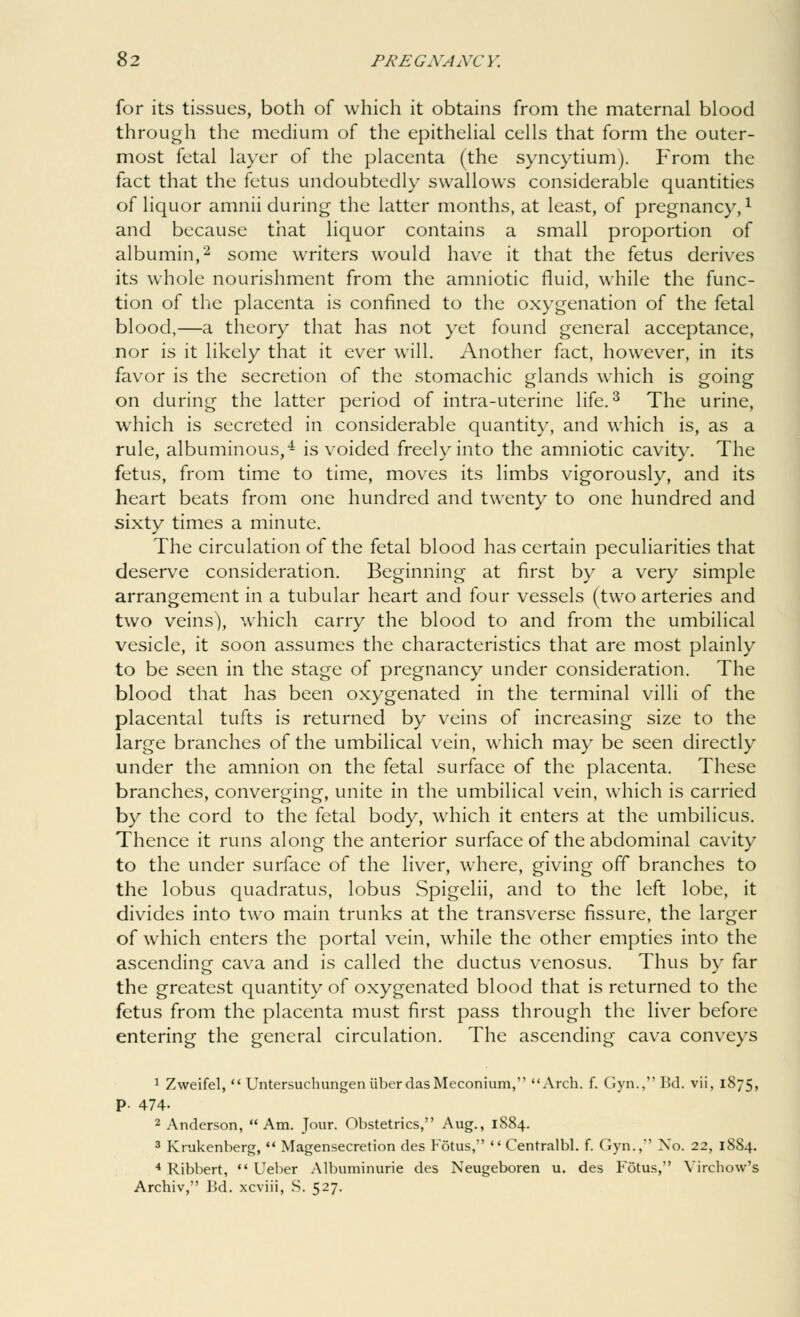 for its tissues, both of which it obtains from the maternal blood through the medium of the epithelial cells that form the outer- most fetal layer of the placenta (the syncytium). From the fact that the fetus undoubtedly swallows considerable quantities of liquor amnii during the latter months, at least, of pregnancy,1 and because that liquor contains a small proportion of albumin,2 some writers would have it that the fetus derives its whole nourishment from the amniotic fluid, while the func- tion of the placenta is confined to the oxygenation of the fetal blood,—a theory that has not yet found general acceptance, nor is it likely that it ever will. Another fact, however, in its favor is the secretion of the stomachic glands which is going on during the latter period of intra-uterine life.3 The urine, which is secreted in considerable quantity, and which is, as a rule, albuminous,4 is voided freely into the amniotic cavity. The fetus, from time to time, moves its limbs vigorously, and its heart beats from one hundred and twenty to one hundred and sixty times a minute. The circulation of the fetal blood has certain peculiarities that deserve consideration. Beginning at first by a very simple arrangement in a tubular heart and four vessels (two arteries and two veins), which carry the blood to and from the umbilical vesicle, it soon assumes the characteristics that are most plainly to be seen in the stage of pregnancy under consideration. The blood that has been oxygenated in the terminal villi of the placental tufts is returned by veins of increasing size to the large branches of the umbilical vein, which may be seen directly under the amnion on the fetal surface of the placenta. These branches, converging, unjte in the umbilical vein, which is carried by the cord to the fetal body, which it enters at the umbilicus. Thence it runs along the anterior surface of the abdominal cavity to the under surface of the liver, where, giving off branches to the lobus quadratus, lobus Spigelii, and to the left lobe, it divides into two main trunks at the transverse fissure, the larger of which enters the portal vein, while the other empties into the ascending cava and is called the ductus venosus. Thus by far the greatest quantity of oxygenated blood that is returned to the fetus from the placenta must first pass through the liver before entering the general circulation. The ascending cava conveys 1 Zweifel,  Untersuchungen liber das Meconium, Arch. f. Gyn., Bd. vii, 1875, P- 474- 2 Anderson, Am. Jour. Obstetrics, Aug., 1884. 3 Krukenberg,  Magensecretion des Fotus,  Centralbl. f. Gyn., No. 22, 1884. 4 Ribbert,  Ueber Albuminuric des Neugeboren u. des Fotus, Virchow's Archiv, Bd. xcviii, S. 527.