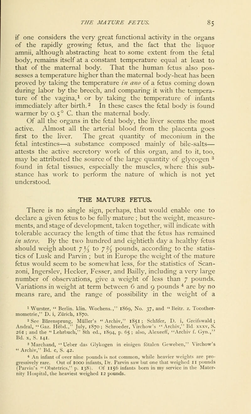 if one considers the very great functional activity in the organs of the rapidly growing fetus, and the fact that the liquor amnii, although abstracting heat to some extent from the fetal body, remains itself at a constant temperature equal at least to that of the maternal body. That the human fetus also pos- sesses a temperature higher than the maternal body-heat has been proved by taking the temperature in ano of a fetus coming down during labor by the breech, and comparing it with the tempera- ture of the vagina,1 or by taking the temperature of infants immediately after birth.2 In these cases the fetal body is found warmer by o. 50 C. than the maternal body. Of all the organs in the fetal body, the liver seems the most active. Almost all the arterial blood from the placenta goes first to the liver. The great quantity of meconium in the fetal intestines—a substance composed mainly of bile-salts— attests the active secretory work of this organ, and to it, too, may be attributed the source of the large quantity of glycogen 3 found in fetal tissues, especially the muscles, where this sub- stance has work to perform the nature of which is not yet understood. THE MATURE FETUS. There is no single sign, perhaps, that would enable one to declare a given fetus to be fully mature ; but the weight, measure- ments, and stage of development, taken together, will indicate with tolerable accuracy the length of time that the fetus has remained in utero. By the two hundred and eightieth day a healthy fetus should weigh about 7^ to y2/^ pounds, according to the statis- tics of Lusk and Parvin ; but in Europe the weight of the mature fetus would seem to be somewhat less, for the statistics of Scan- zoni, Ingerslev, Hecker, Fesser, and Bailly, including a very large number of observations, give a weight of less than 7 pounds. Variations in weight at term between 6 and 9 pounds 4 are by no means rare, and the range of possibility in the weight of a 1 Wurster,  Berlin, klin. Wochens., 1869, No. 37, and  Beitr. z. Tocother- mometrie, D. i, Zurich, 1870. 2 vSee Barensprung, Miiller's  Archiv, 1851 ; Schafer, D. i, Greifswald; Andral,  Gaz. Hebd., July, 1870 ; Schroeder, Virchow's Archiv, Bd. xxxv, S. 261 ; and the  Lehrbuch, 8th ed., 1894, p. 65 ; also, Alexeeff, Archiv f. Gyn., Bd. x, S. 141. 3 Marchand,  Ueber das Glykogen in einigen fotalen Geweben, Virchow's  Archiv, Bd. c, S. 42. 4 An infant of over nine pounds is not common, while heavier weights are pro- gressively rare. Out of 1000 infants, Dr. Parvin saw but one that weighed 11 pounds (Parvin's Obstetrics, p. 138). Of 1156 infants born in my service in the Mater- nity Hospital, the heaviest weighed 12 pounds.