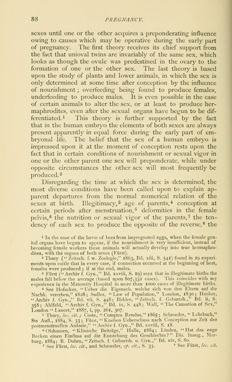 sexes until one or the other acquires a preponderating influence owing to causes which may be operative during the early part of pregnancy. The first theory receives its chief support from the fact that unioval twins are invariably of the same sex, which looks as though the ovule was predestined in the ovary to the formation of one or the other sex. The last theory is based upon the study of plants and lower animals, in which the sex is only determined at some time after conception by the influence of nourishment ; overfeeding being found to produce females, underfeeding to produce males. It is even possible in the case of certain animals to alter the sex, or at least to produce her- maphrodites, even after the sexual organs have begun to be dif- ferentiated.1 This theory is further supported by the fact that in the human embryo the elements of both sexes are always present apparently in equal force during the early part of em- bryonal life. The belief that the sex of a human embryo is impressed upon it at the moment of conception rests upon the fact that in certain conditions of nourishment or sexual vigor in one or the other parent one sex will preponderate, while under opposite circumstances the other sex will most frequently be produced.2 Disregarding the time at which the sex is determined, the most diverse conditions have been called upon to explain ap- parent departures from the normal numerical relation of the sexes at birth. Illegitimacy,3 age of parents,4 conception at certain periods after menstruation,5 deformities in the female pelvis,6 the nutrition or sexual vigor of the parents,7 the ten- dency of each sex to produce the opposite of the reverse,8 the 1 In the case of the larvre of bees from impregnated eggs, when the female gen- ital organs have begun to appear, if the nourishment is very insufficient, instead of becoming female workers these animals will actually develop into true hermaphro- dites, with the organs of both sexes (Fiirst). 2Thury ( Zeitsch. f. w. Zoologie, 1863, Bd. xiii, S. 541) found in 29 experi- ments upon cattle that in every case, if connection occurred at the beginning of heat, females were produced ; if at the end, males. 3 Fiirst ( Archiv f. Gyn., Bd. xxviii, S. 19) says that in illegitimate births the males fall below the average (based upon 807,332 cases). This coincides with my experience in the Maternity Hospital in more than 1000 cases of illegitimate births. 4 See Hofacker,  Ueber die Eigensch. welche sich von den Eltern auf die Xachk. vererben, 1828 ; Sadler, Law of Population, London, 1830; Ilecker, Archiv f. Gyn., Bd. vii, S. 448; Bidder, Zeitsch. f. Geburtsh., Bd. ii, S, 358; Ahlfeld,  Archiv f. Gyn., Bd. ix, S. 448; Wall,  The Causation of Sex, London  Lancet, 1887, i, pp. 261, 307. 5 Thurv, loc. cit. ; Coste,  Comptes Rendus, 1865 ; Schroeder,  Lehrbuch, 8te Aufl., 1884, S. 33 ; Fiirst,  Kneben Ueberschuss nach Conception zur Zeit der postmenstruellen Anamie,  Archiv f. Gyn., Bd. xxviii, S. 18. 6 (Hshausen,  Klinische Beitrage,' Halle, 1884; Linden, Hat das enge Becken einen Einfluss auf die Entstehung des Geschlechts ?  Dis. Inaug., Mar- burg, 1884; R. Dohrn, Zeitsch. f. Geburtsh. u. Gyn., Bd. xiv, S. So. 7 See Fiirst, loc. cit., and Schroeder, op. cit., S. 33. l See Fiirst, loc. cit.