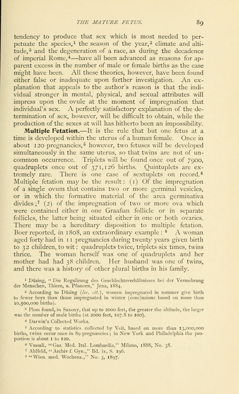 tendency to produce that sex which is most needed to per- petuate the species,1 the season of the year,2 climate and alti- tude,3 and the degeneration of a race, as during the decadence of imperial Rome,4—have all been advanced as reasons for ap- parent excess in the number of male or female births as the case might have been. All these theories, however, have been found either false or inadequate upon further investigation. An ex- planation that appeals to the author's reason is that the indi- vidual stronger in mental, physical, and sexual attributes will impress upon the ovule at the moment of impregnation that individual's sex. A perfectly satisfactory explanation of the de- termination of sex, however, will be difficult to obtain, while the production of the sexes at will has hitherto been an impossibility. Multiple Fetation.—It is the rule that but one fetus at a time is developed within the uterus of a human female, Once in about 120 pregnancies,5 however, two fetuses will be developed simultaneously in the same uterus, so that twins are not of un- common occurrence. Triplets will be found once out of 7900, quadruplets once out of 371,126 births. Quintuplets are ex- tremely rare. There is one case of sextuplets on record.6 Multiple fetation maybe the result: (1) Of the impregnation of a single ovum that contains two or more germinal vesicles, or in which the formative material of the area germinativa divides ;7 (2) of the impregnation of two or more ova which were contained either in one Graafian follicle or in separate follicles, the latter being situated either in one or both ovaries. There may be a hereditary disposition to multiple fetation. Boer reported, in 1808, an extraordinary example : 8 A woman aged forty had in 11 pregnancies during twenty years given birth to 32 children, to wit: quadruplets twice, triplets six times, twins thrice. The woman herself was one of quadruplets and her mother had had 38 children. Her husband was one of twins, and there was a history of other plural births in his family. 1 Diising,  Die Regulirung des Geschlechtsverhaltnisses bei der Vermehrung der Menschen, Thiere, u. Pflanzen, Jena, 1SS4. 2 According to Diising {loc. cit.), women impregnated in summer give birth to fewer boys than those impregnated in winter (conclusions based on more than 10,500,000 births). 3 Ploss found, in Saxony, that up to 2000 feet, the greater the altitude, the larger was the number of male births (at 2000 feet, 107.8 to 100). 4 Darwin's Collected Works. 5 According to statistics collected by Veit, based on more than 13,000,000 births, twins occur once in 89 pregnancies ; in New York and Philadelphia the pro- portion is about I to 120. 6 Vassali,  Gaz. Med. Ital. Lombardia, Milano, 1888, No. 38. < Ahlfeld,  Archiv f. Gyn., Bd. ix, S. 196. 8  Wien. med. Wochens., No. 3, 1897.