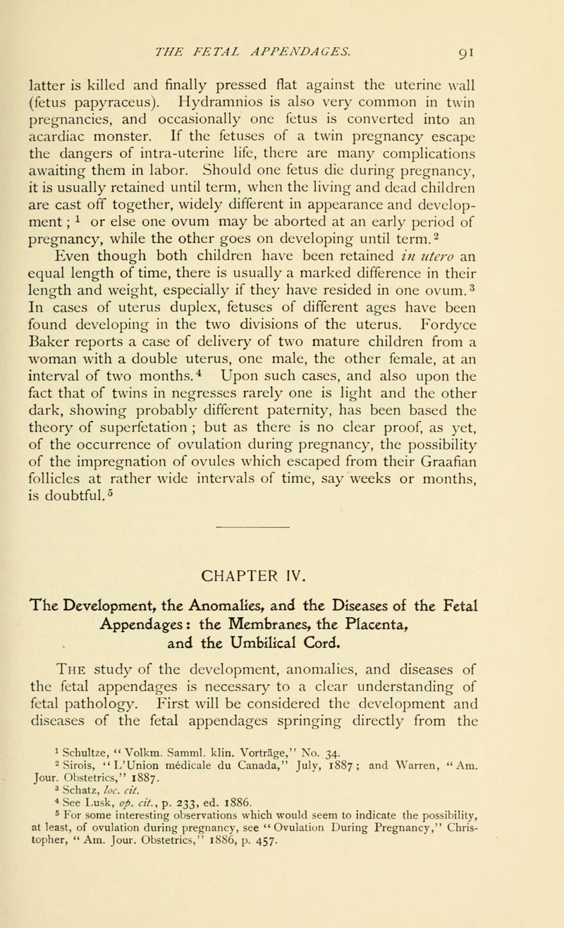 latter is killed and finally pressed flat against the uterine wall (fetus papyraceus). Hydramnios is also very common in twin pregnancies, and occasionally one fetus is converted into an acardiac monster. If the fetuses of a twin pregnancy escape the dangers of intra-uterine life, there are many complications awaiting them in labor. Should one fetus die during pregnancy, it is usually retained until term, when the living and dead children are cast off together, widely different in appearance and develop- ment ; * or else one ovum may be aborted at an early period of pregnancy, while the other goes on developing until term.2 Even though both children have been retained in utero an equal length of time, there is usually a marked difference in their length and weight, especially if they have resided in one ovum.3 In cases of uterus duplex, fetuses of different ages have been found developing in the two divisions of the uterus. Fordyce Baker reports a case of delivery of two mature children from a woman with a double uterus, one male, the other female, at an interval of two months.4 Upon such cases, and also upon the fact that of twins in negresses rarely one is light and the other dark, showing probably different paternity, has been based the theory of superfetation ; but as there is no clear proof, as yet, of the occurrence of ovulation during pregnancy, the possibility of the impregnation of ovules which escaped from their Graafian follicles at rather wide intervals of time, say weeks or months, is doubtful.5 CHAPTER IV The Development, the Anomalies, and the Diseases of the Fetal Appendages: the Membranes, the Placenta, and the Umbilical Cord, The study of the development, anomalies, and diseases of the fetal appendages is necessary to a clear understanding of fetal pathology. First will be considered the development and diseases of the fetal appendages springing directly from the 1 Schultze,  Volkm. Samml. klin. Vortrage, No. 34. 2 Sirois, L'Union medicale du Canada, July, 1887; and Warren, Am. Jour. Obstetrics, 1887. 3 Schatz, loc. cit. 4 See Lusk, op. cit., p. 233, ed. 1886. 5 For some interesting observations which would seem to indicate the possibility, at least, of ovulation during pregnancy, see  Ovulation During Pregnancy, Chris- topher, Am. Jour. Obstetrics, 1886, p. 457.
