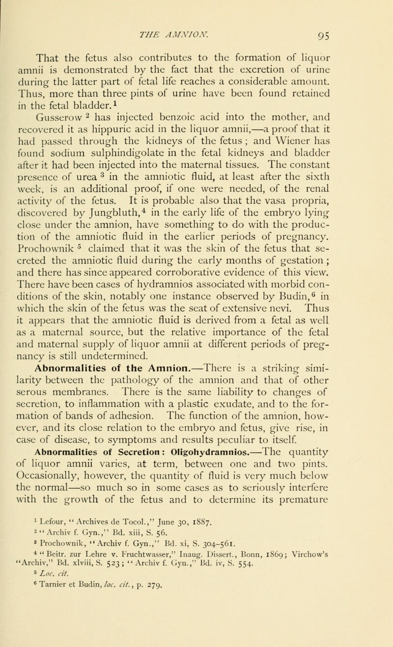 That the fetus also contributes to the formation of liquor amnii is demonstrated by the fact that the excretion of urine during the latter part of fetal life reaches a considerable amount. Thus, more than three pints of urine have been found retained in the fetal bladder.l Gusserow 2 has injected benzoic acid into the mother, and recovered it as hippuric acid in the liquor amnii,—a proof that it had passed through the kidneys of the fetus ; and Wiener has found sodium sulphindigolate in the fetal kidneys and bladder after it had been injected into the maternal tissues. The constant presence of urea 3 in the amniotic fluid, at least after the sixth week, is an additional proof, if one were needed, of the renal activity of the fetus. It is probable also that the vasa propria, discovered by Jungbluth,4 in the early life of the embryo lying close under the amnion, have something to do with the produc- tion of the amniotic fluid in the earlier periods of pregnancy. Prochownik 5 claimed that it was the skin of the fetus that se- creted the amniotic fluid during the early months of gestation ; and there has since appeared corroborative evidence of this view. There have been cases of hydramnios associated with morbid con- ditions of the skin, notably one instance observed by Budin,6 in which the skin of the fetus was the seat of extensive nevi. Thus it appears that the amniotic fluid is derived from a fetal as well as a maternal source, but the relative importance of the fetal and maternal supply of liquor amnii at different periods of preg- nancy is still undetermined. Abnormalities of the Amnion.—There is a striking simi- larity between the pathology of the amnion and that of other serous membranes. There is the same liability to changes of secretion, to inflammation with a plastic exudate, and to the for- mation of bands of adhesion. The function of the amnion, how- ever, and its close relation to the embryo and fetus, give rise, in case of disease, to symptoms and results peculiar to itself. Abnormalities of Secretion: Oligohydramnios.—The quantity of liquor amnii varies, at term, between one and two pints. Occasionally, however, the quantity of fluid is very much below the normal—so much so in some cases as to seriously interfere with the growth of the fetus and to determine its premature 1 Lefour,  Archives de Tocol., June 30, 1887. 2  Archiv f. Gyn., Bd. xiii, S. 56. 3 Prochownik, Archiv f. Gyn., Bd. xi, S. 304-561. 4  Beitr. zur Lehre v. Fruchtwasser, Inaug. Dissert., Bonn, 1869; Virchow's Archiv, Bd. xlviii, S. 523;  Archiv f. Gyn., Bd. iv, S. 554. 5 Loc. cit. 6 Tarnier et Budin, loc. cit., p. 279.