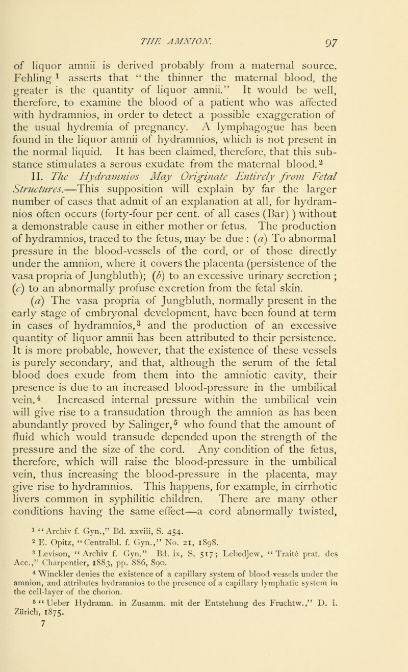 of liquor amnii is derived probably from a maternal source. Fehlin£ 1 asserts that  the thinner the maternal blood, the greater is the quantity of liquor amnii. It would be well, therefore, to examine the blood of a patient who was affected with hydramnios, in order to detect a possible exaggeration of the usual hydremia of pregnancy. A lymphagogue has been found in the liquor amnii of hydramnios, which is not present in the normal liquid. It has been claimed, therefore, that this sub- stance stimulates a serous exudate from the maternal blood.2 II. The Hydramnios May Originate Entirely from Fetal Structures.—This supposition will explain by far the larger number of cases that admit of an explanation at all, for hydram- nios often occurs (forty-four per cent, of all cases (Bar) ) without a demonstrable cause in either mother or fetus. The production of hydramnios, traced to the fetus, may be due : (a) To abnormal pressure in the blood-vessels of the cord, or of those directly under the amnion, where it covers the placenta (persistence of the vasa propria of Jungbluth); (&) to an excessive urinary secretion ; (c) to an abnormally profuse excretion from the fetal skin. (a) The vasa propria of Jungbluth, normally present in the early stage of embryonal development, have been found at term in cases of hydramnios,3 and the production of an excessive quantity of liquor amnii has been attributed to their persistence. It is more probable, however, that the existence of these vessels is purely secondary, and that, although the serum of the fetal blood does exude from them into the amniotic cavity, their presence is due to an increased blood-pressure in the umbilical vein.4 Increased internal pressure within the umbilical vein will give rise to a transudation through the amnion as has been abundantly proved by Salinger,5 who found that the amount of fluid which wrould transude depended upon the strength of the pressure and the size of the cord. Any condition of the fetus, therefore, which will raise the blood-pressure in the umbilical vein, thus increasing the blood-pressure in the placenta, may give rise to hydramnios. This happens, for example, in cirrhotic livers common in syphilitic children. There are many other conditions having the same effect—a cord abnormally twisted, 1  Archiv f. Gyn., Bd. xxviii, S. 454. 2 E. Opitz, Centralbl. f. Gyn., No. 21, 1898. 3 Levison, Archiv f. Gyn. Bd. ix, S. 517; Lebedjew,  Traite prat, des Ace, Charpentier, 1883, pp. 886, 890. 4 Winckler denies the existence of a capillary system of blood-vessels under the amnion, and attributes hydramnios to the presence of a capillary lymphatic system in the cell-layer of the chorion. 5  Ueber Hydramn. in Zusamm. mit der Entstehung des Fruchtw., D. i. Zurich, 1875. 7