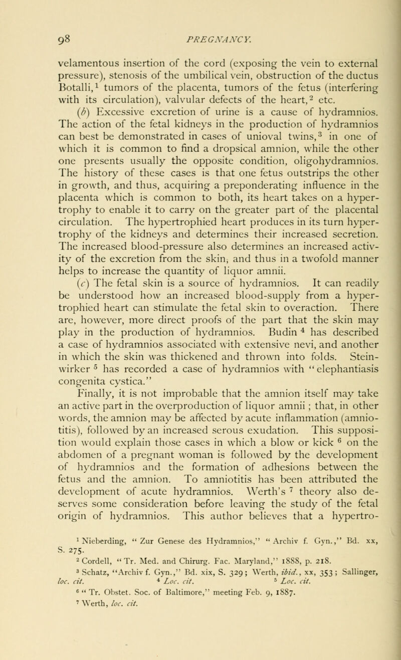 velamentous insertion of the cord (exposing the vein to external pressure), stenosis of the umbilical vein, obstruction of the ductus Botalli,1 tumors of the placenta, tumors of the fetus (interfering with its circulation), valvular defects of the heart,2 etc. (b) Excessive excretion of urine is a cause of hydramnios. The action of the fetal kidneys in the production of hydramnios can best be demonstrated in cases of unioval twins,3 in one of which it is common to find a dropsical amnion, while the other one presents usually the opposite condition, oligohydramnios. The history of these cases is that one fetus outstrips the other in growth, and thus, acquiring a preponderating influence in the placenta which is common to both, its heart takes on a hyper- trophy to enable it to carry on the greater part of the placental circulation. The hypertrophied heart produces in its turn hyper- trophy of the kidneys and determines their increased secretion. The increased blood-pressure also determines an increased activ- ity of the excretion from the skin, and thus in a twofold manner helps to increase the quantity of liquor amnii. (c) The fetal skin is a source of hydramnios. It can readily be understood how an increased blood-supply from a hyper- trophied heart can stimulate the fetal skin to overaction. There are, however, more direct proofs of the part that the skin may play in the production of hydramnios. Budin 4 has described a case of hydramnios associated with extensive nevi, and another in which the skin was thickened and thrown into folds. Stein- wirker 5 has recorded a case of hydramnios with  elephantiasis congenita cystica. Finally, it is not improbable that the amnion itself may take an active part in the overproduction of liquor amnii ; that, in other words, the amnion may be affected by acute inflammation (amnio- titis), followed by an increased serous exudation. This supposi- tion would explain those cases in which a blow or kick 6 on the abdomen of a pregnant woman is followed by the development of hydramnios and the formation of adhesions between the fetus and the amnion. To amniotitis has been attributed the development of acute hydramnios. Werth's 7 theory also de- serves some consideration before leaving the study of the fetal origin of hydramnios. This author believes that a hypertro- 1 Nieberding,  Zur Genese des Hydramnios,  Archiv f. Gvn., Bd. xx, S. 275. 2Cordell, Tr. Med. and Chirurg. Fac. Maryland, 1888, p. 218. 3 Schatz, Archiv f. Gyn., Bd. xix, S. 329; Werth, ibid., xx, 353; Sallinger, loc. cit. 4 Loc. cit. 5 Loc. tit. 6  Tr. Obstet. Soc. of Baltimore, meeting Feb. 9, 1887. 7 Werth, loc. cit.