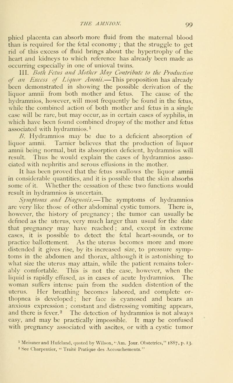 phied placenta can absorb more fluid from the maternal blood than is required for the fetal economy ; that the struggle to get rid of this excess of fluid brings about the hypertrophy of the heart and kidneys to which reference has already been made as occurring especially in one of unioval twins. III. Both Fetus and Mother May Contribute to the Production of an Excess of Liquor Amnii.—This proposition has already been demonstrated in showing the possible derivation of the liquor amnii from both mother and fetus. The cause of the hydramnios, however, will most frequently be found in the fetus, while the combined action of both mother and fetus in a single case will be rare, but may occur, as in certain cases of syphilis, in which have been found combined dropsy of the mother and fetus associated with hydramnios.l B. Hydramnios may be due to a deficient absorption of liquor amnii. Tarnier believes that the production of liquor amnii being normal, but its absorption deficient, hydramnios will result. Thus he would explain the cases of hydramnios asso- ciated with nephritis and serous effusions in the mother. It has been proved that the fetus swallows the liquor amnii in considerable quantities, and it is possible that the skin absorbs some of it. Whether the cessation of these two functions would result in hydramnios is uncertain. Symptoms and Diagnosis.—The symptoms of hydramnios are very like those of other abdominal cystic tumors. There is, however, the history of pregnancy ; the tumor can usually be defined as the uterus, very much larger than usual for the date that pregnancy may have reached ; and, except in extreme cases, it is possible to detect the fetal heart-sounds, or to practice ballottement. As the uterus becomes more and more distended it gives rise, by its increased size, to pressure symp- toms in the abdomen and thorax, although it is astonishing to what size the uterus may attain, while the patient remains toler- ably comfortable. This is not the case, however, when the liquid is rapidly effused, as in cases of acute hydramnios. The woman suffers intense pain from the sudden distention of the uterus. Her breathing becomes labored, and complete or- thopnea is developed ; her face is cyanosed and bears an anxious expression ; constant and distressing vomiting appears, and there is fever.2 The detection of hydramnios is not always easy, and may be practically impossible. It may be confused with pregnancy associated with ascites, or with a cystic tumor 1 Meissnerand Hufeland, quoted by Wilson, '-Am. Jour. Obstetrics, 1887, p. 13. 2 See Charpentier,  Traite Pratique des Accouchements.