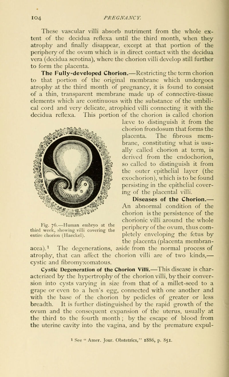 ^mmm^ These vascular villi absorb nutriment from the whole ex- tent of the decidua reflexa until the third month, when they atrophy and finally disappear, except at that portion of the periphery of the ovum which is in direct contact with the decidua vera (decidua serotina), where the chorion villi develop still further to form the placenta. The FulIy=developed Chorion.—Restricting the term chorion to that portion of the original membrane which undergoes atrophy at the third month of pregnancy, it is found to consist of a thin, transparent membrane made up of connective-tissue elements which are continuous with the substance of the umbili- cal cord and very delicate, atrophied villi connecting it with the decidua reflexa. This portion of the chorion is called chorion laeve to distinguish it from the chorion frondosum that forms the placenta. The fibrous mem- brane, constituting what is usu- ally called chorion at term, is derived from the endochorion, so called to distinguish it from the outer epithelial layer (the exochorion), which is to be found persisting in the epithelial cover- ing of the placental villi. Diseases of the Chorion.— An abnormal condition of the chorion is the persistence of the chorionic villi around the whole periphery of the ovum, thus com- pletely enveloping the fetus by the placenta (placenta membran- acea).1 The degenerations, aside from the normal process of atrophy, that can affect the chorion villi are of two kinds,— cystic and fibromyxomatous. Cystic Degeneration of the Chorion Villi.—This disease is char- acterized by the hypertrophy of the chorion villi, by their conver- sion into cysts varying in size from that of a millet-seed to a grape or even to a hen's egg, connected with one another and with the base of the chorion by pedicles of greater or less breadth. It is further distinguished by the rapid growth of the ovum and the consequent expansion of the uterus, usually at the third to the fourth month ; by the escape of blood from the uterine cavity into the vagina, and by the premature expul- WM mm^ Fig. 76.—Human embryo at the third week, showing villi covering the entire chorion (Haeckel). 1 See  Amer. Tour. Obstetrics, l< p. 851.