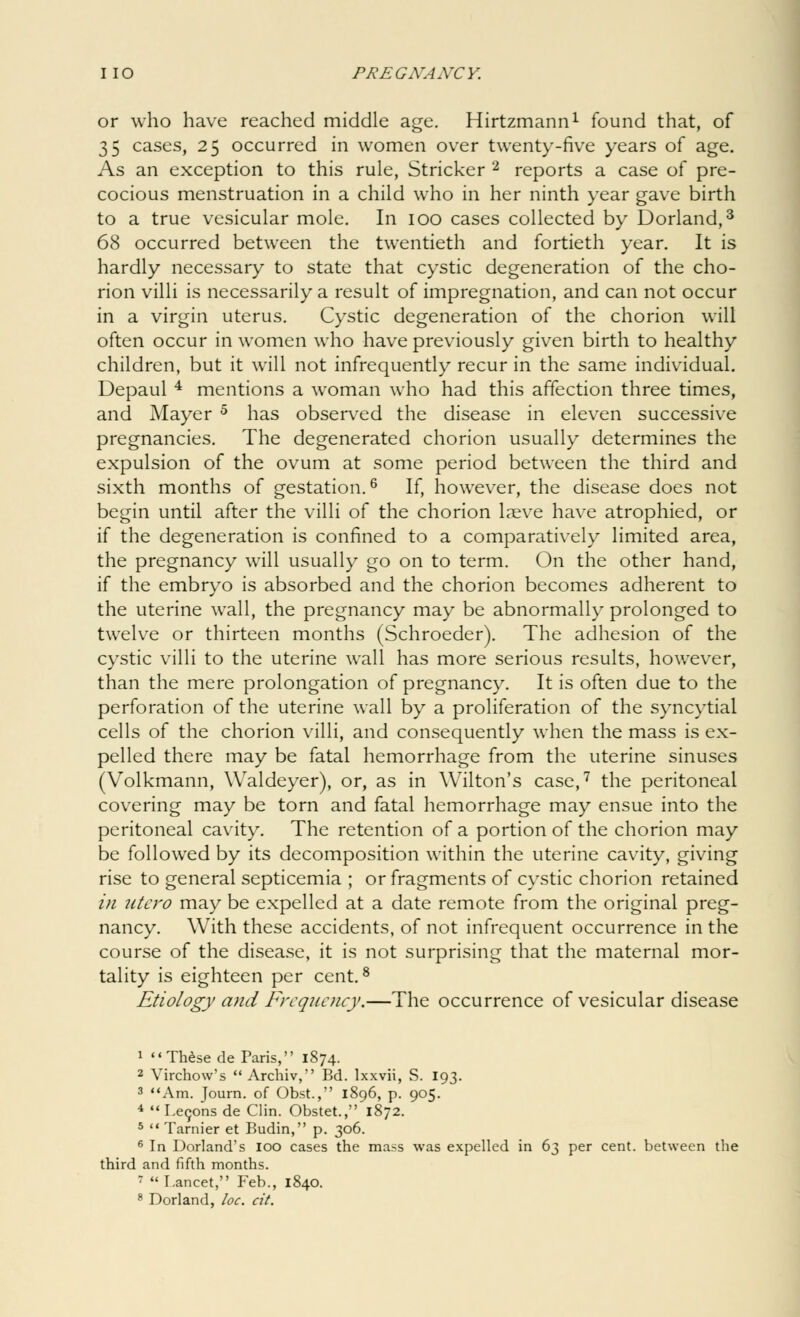 or who have reached middle age. Hirtzmann1 found that, of 35 cases, 25 occurred in women over twenty-five years of age. As an exception to this rule, Strieker 2 reports a case of pre- cocious menstruation in a child who in her ninth year gave birth to a true vesicular mole. In 100 cases collected by Dorland,3 68 occurred between the twentieth and fortieth year. It is hardly necessary to state that cystic degeneration of the cho- rion villi is necessarily a result of impregnation, and can not occur in a virgin uterus. Cystic degeneration of the chorion will often occur in women who have previously given birth to healthy children, but it will not infrequently recur in the same individual. Depaul 4 mentions a woman who had this affection three times, and Mayer 5 has observed the disease in eleven successive pregnancies. The degenerated chorion usually determines the expulsion of the ovum at some period between the third and sixth months of gestation.6 If, however, the disease does not begin until after the villi of the chorion Lnsve have atrophied, or if the degeneration is confined to a comparatively limited area, the pregnancy will usually go on to term. On the other hand, if the embryo is absorbed and the chorion becomes adherent to the uterine wall, the pregnancy may be abnormally prolonged to twelve or thirteen months (Schroeder). The adhesion of the cystic villi to the uterine wall has more serious results, however, than the mere prolongation of pregnancy. It is often due to the perforation of the uterine wall by a proliferation of the syncytial cells of the chorion villi, and consequently when the mass is ex- pelled there may be fatal hemorrhage from the uterine sinuses (Volkmann, Waldeyer), or, as in Wilton's case,7 the peritoneal covering may be torn and fatal hemorrhage may ensue into the peritoneal cavity. The retention of a portion of the chorion may be followed by its decomposition within the uterine cavity, giving rise to general septicemia ; or fragments of cystic chorion retained in utcro may be expelled at a date remote from the original preg- nancy. With these accidents, of not infrequent occurrence in the course of the disease, it is not surprising that the maternal mor- tality is eighteen per cent.8 Etiology and Frequency.—The occurrence of vesicular disease 1  These de Paris, 1874. 2 Virchow's  Archiv, Bd. lxxvii, S. 193. 3 Am. Journ. of Obst., 1896, p. 905. 4  I.econs de Clin. Obstet., 1872. 5  Tarnier et Budin, p. 306. 6 In Borland's 100 cases the mass was expelled in 63 per cent, between the third and fifth months. 7 Lancet, Feb., 1840. 8 Dorland, loc. cit.