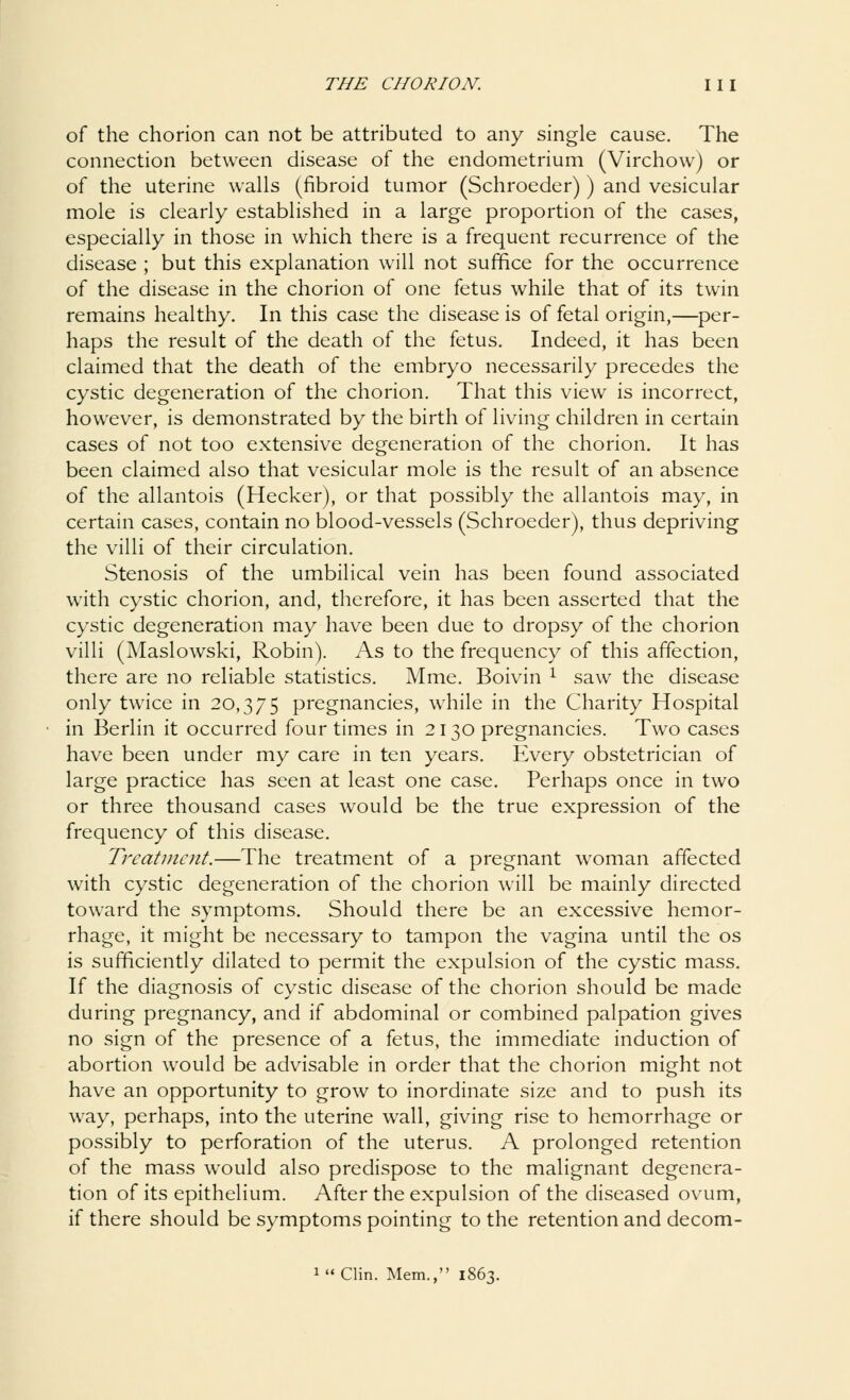 of the chorion can not be attributed to any single cause. The connection between disease of the endometrium (Virchow) or of the uterine walls (fibroid tumor (Schroeder) ) and vesicular mole is clearly established in a large proportion of the cases, especially in those in which there is a frequent recurrence of the disease ; but this explanation will not suffice for the occurrence of the disease in the chorion of one fetus while that of its twin remains healthy. In this case the disease is of fetal origin,—per- haps the result of the death of the fetus. Indeed, it has been claimed that the death of the embryo necessarily precedes the cystic degeneration of the chorion. That this view is incorrect, however, is demonstrated by the birth of living children in certain cases of not too extensive degeneration of the chorion. It has been claimed also that vesicular mole is the result of an absence of the allantois (Hecker), or that possibly the allantois may, in certain cases, contain no blood-vessels (Schroeder), thus depriving the villi of their circulation. Stenosis of the umbilical vein has been found associated with cystic chorion, and, therefore, it has been asserted that the cystic degeneration may have been due to dropsy of the chorion villi (Maslowski, Robin). As to the frequency of this affection, there are no reliable statistics. Mme. Boivin x saw the disease only twice in 20,375 pregnancies, while in the Charity Hospital in Berlin it occurred four times in 2130 pregnancies. Two cases have been under my care in ten years. Every obstetrician of large practice has seen at least one case. Perhaps once in two or three thousand cases would be the true expression of the frequency of this disease. Treatment.—The treatment of a pregnant woman affected with cystic degeneration of the chorion will be mainly directed toward the symptoms. Should there be an excessive hemor- rhage, it might be necessary to tampon the vagina until the os is sufficiently dilated to permit the expulsion of the cystic mass. If the diagnosis of cystic disease of the chorion should be made during pregnancy, and if abdominal or combined palpation gives no sign of the presence of a fetus, the immediate induction of abortion would be advisable in order that the chorion might not have an opportunity to grow to inordinate size and to push its way, perhaps, into the uterine wall, giving rise to hemorrhage or possibly to perforation of the uterus. A prolonged retention of the mass would also predispose to the malignant degenera- tion of its epithelium. After the expulsion of the diseased ovum, if there should be symptoms pointing to the retention and decom- l Clin. Mem., 1863.