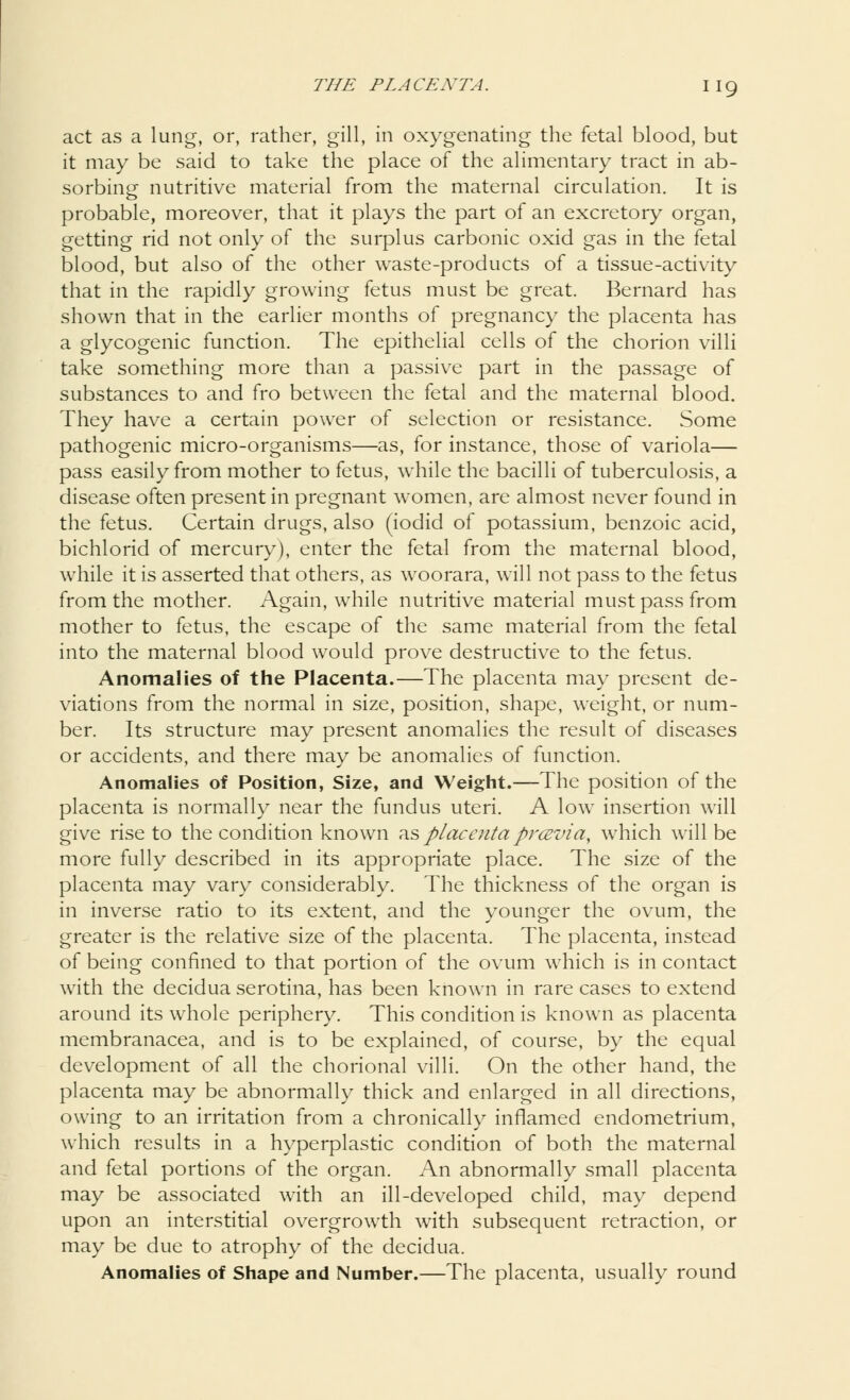 act as a lung, or, rather, gill, in oxygenating the fetal blood, but it may be said to take the place of the alimentary tract in ab- sorbing nutritive material from the maternal circulation. It is probable, moreover, that it plays the part of an excretory organ, getting rid not only of the surplus carbonic oxid gas in the fetal blood, but also of the other waste-products of a tissue-activity that in the rapidly growing fetus must be great. Bernard has shown that in the earlier months of pregnancy the placenta has a glycogenic function. The epithelial cells of the chorion villi take something more than a passive part in the passage of substances to and fro between the fetal and the maternal blood. They have a certain power of selection or resistance. Some pathogenic micro-organisms—as, for instance, those of variola— pass easily from mother to fetus, while the bacilli of tuberculosis, a disease often present in pregnant women, are almost never found in the fetus. Certain drugs, also (iodid of potassium, benzoic acid, bichlorid of mercury), enter the fetal from the maternal blood, while it is asserted that others, as woorara, will not pass to the fetus from the mother. Again, while nutritive material must pass from mother to fetus, the escape of the same material from the fetal into the maternal blood would prove destructive to the fetus. Anomalies of the Placenta.—The placenta may present de- viations from the normal in size, position, shape, weight, or num- ber. Its structure may present anomalies the result of diseases or accidents, and there may be anomalies of function. Anomalies of Position, Size, and Weight.—The position of the placenta is normally near the fundus uteri. A low insertion will give rise to the condition known as placentaprcevia, which will be more fully described in its appropriate place. The size of the placenta may vary considerably. The thickness of the organ is in inverse ratio to its extent, and the younger the ovum, the greater is the relative size of the placenta. The placenta, instead of being confined to that portion of the ovum which is in contact with the decidua serotina, has been known in rare cases to extend around its whole periphery. This condition is known as placenta membranacea, and is to be explained, of course, by the equal development of all the chorional villi. On the other hand, the placenta may be abnormally thick and enlarged in all directions, owing to an irritation from a chronically inflamed endometrium, which results in a hyperplastic condition of both the maternal and fetal portions of the organ. An abnormally small placenta may be associated with an ill-developed child, may depend upon an interstitial overgrowth with subsequent retraction, or may be due to atrophy of the decidua. Anomalies of Shape and Number.—The placenta, usually round