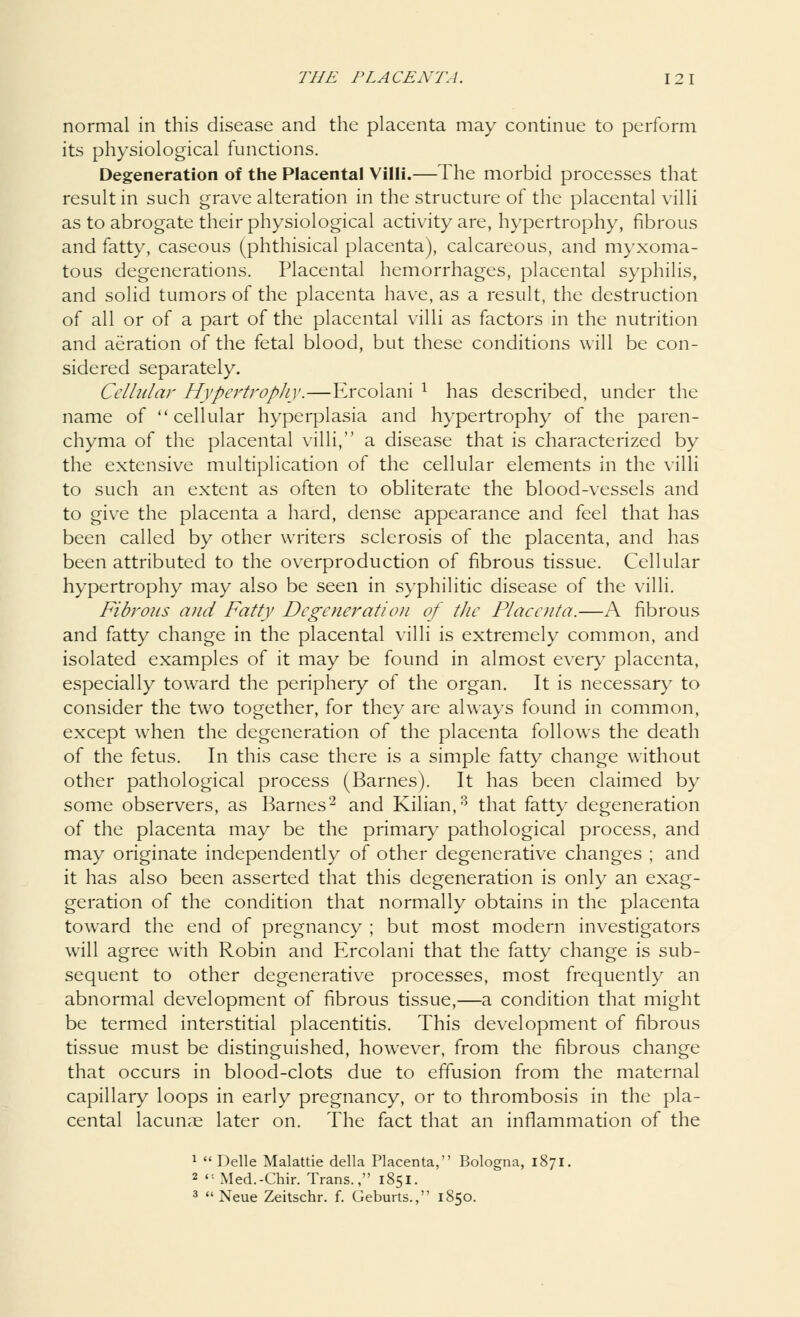 normal in this disease and the placenta may continue to perform its physiological functions. Degeneration of the Placental Villi.—The morbid processes that result in such grave alteration in the structure of the placental villi as to abrogate their physiological activity are, hypertrophy, fibrous and fatty, caseous (phthisical placenta), calcareous, and myxoma- tous degenerations. Placental hemorrhages, placental syphilis, and solid tumors of the placenta have, as a result, the destruction of all or of a part of the placental villi as factors in the nutrition and aeration of the fetal blood, but these conditions will be con- sidered separately. Cellular Hypertrophy.—Ercolani : has described, under the name of cellular hyperplasia and hypertrophy of the paren- chyma of the placental villi, a disease that is characterized by the extensive multiplication of the cellular elements in the villi to such an extent as often to obliterate the blood-vessels and to give the placenta a hard, dense appearance and feel that has been called by other writers sclerosis of the placenta, and has been attributed to the overproduction of fibrous tissue. Cellular hypertrophy may also be seen in syphilitic disease of the villi. Fibrous and Fatty Degeneration of the Placenta.—A fibrous and fatty change in the placental villi is extremely common, and isolated examples of it may be found in almost every placenta, especially toward the periphery of the organ. It is necessary to consider the two together, for they are always found in common, except when the degeneration of the placenta follows the death of the fetus. In this case there is a simple fatty change without other pathological process (Barnes). It has been claimed by some observers, as Barnes2 and Kilian,3 that fatty degeneration of the placenta may be the primary pathological process, and may originate independently of other degenerative changes ; and it has also been asserted that this degeneration is only an exag- geration of the condition that normally obtains in the placenta toward the end of pregnancy ; but most modern investigators will agree with Robin and Ercolani that the fatty change is sub- sequent to other degenerative processes, most frequently an abnormal development of fibrous tissue,—a condition that might be termed interstitial placentitis. This development of fibrous tissue must be distinguished, however, from the fibrous change that occurs in blood-clots due to effusion from the maternal capillary loops in early pregnancy, or to thrombosis in the pla- cental lacunae later on. The fact that an inflammation of the 1 Delle Malattie della Placenta, Bologna, 1871. 2 Med.-Chir. Trans., 1851. 3  Neue Zeitschr. f. Geburts., 1850.